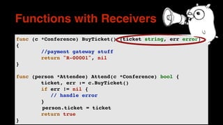 func (c *Conference) BuyTicket() (ticket string, err error)
{
//payment gateway stuff
return "R-00001", nil
}
func (person *Attendee) Attend(c *Conference) bool {
ticket, err := c.BuyTicket()
if err != nil {
// handle error
}
person.ticket = ticket
return true
}
Functions with Receivers
 