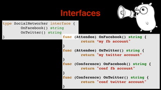 type SocialNetworker interface {
OnFacebook() string
OnTwitter() string
}
Interfaces
func (Attendee) OnFacebook() string {
return “my fb account"
}
func (Attendee) OnTwitter() string {
return "my twitter account"
}
func (Conference) OnFacebook() string {
return "conf fb account"
}
func (Conference) OnTwitter() string {
return "conf twitter account"
}
 