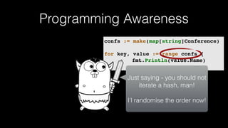 Programming Awareness
confs := make(map[string]Conference)
for key, value := range confs {
fmt.Println(value.Name)
}
Just saying - you should not
iterate a hash, man!
I’l randomise the order now!
 