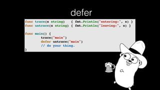 defer
func trace(s string) { fmt.Println("entering:", s) }
func untrace(s string) { fmt.Println("leaving:", s) }
func main() {
trace("main")
defer untrace("main")
// do your thing.
}
 