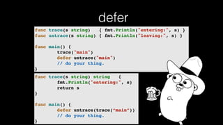 defer
func trace(s string) { fmt.Println("entering:", s) }
func untrace(s string) { fmt.Println("leaving:", s) }
func main() {
trace("main")
defer untrace("main")
// do your thing.
}
func trace(s string) string {
fmt.Println("entering:", s)
return s
}
func main() {
defer untrace(trace(“main”))
// do your thing.
}
 