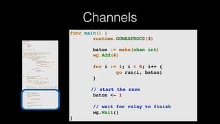 Channels
package main
import (
"fmt"
"runtime"
"sync"
)
var wg sync.WaitGroup
/*
* Each go-routine sleeps at random(1-5) seconds.
* This is simulating long working process
* Then we finish in order
*/
func check_baton(leg int, baton chan int) {
for value := range baton {
switch value {
case leg:
// pass the baton
fmt.Println("Finished leg ", leg)
if leg == 4 {
close(baton)
} else {
baton <- leg + 1
}
return
default:
// ignore
baton <- value
}
}
}
func run(leg int, baton chan int) {
defer wg.Done()
fmt.Printf("Leg %d.. churningn", leg)
// Massive CPU churn
for count := 0; count < 300; count++ {
for char := 0; char < 30000; char++ {
fmt.Printf("")
}
}
fmt.Printf("Leg %d.. churned, waiting to exitn", leg)
check_baton(leg, baton)
}
func main() {
runtime.GOMAXPROCS(4)
baton := make(chan int)
wg.Add(4)
for i := 1; i < 5; i++ {
go run(i, baton)
}
// start the race
baton <- 1
// wait for relay to finish
wg.Wait()
}
func main() {
runtime.GOMAXPROCS(4)
baton := make(chan int)
wg.Add(4)
for i := 1; i < 5; i++ {
go run(i, baton)
}
// start the race
baton <- 1
// wait for relay to finish
wg.Wait()
}
 