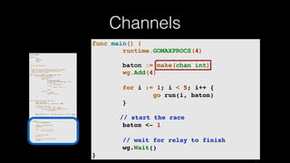 Channels
package main
import (
"fmt"
"runtime"
"sync"
)
var wg sync.WaitGroup
/*
* Each go-routine sleeps at random(1-5) seconds.
* This is simulating long working process
* Then we finish in order
*/
func check_baton(leg int, baton chan int) {
for value := range baton {
switch value {
case leg:
// pass the baton
fmt.Println("Finished leg ", leg)
if leg == 4 {
close(baton)
} else {
baton <- leg + 1
}
return
default:
// ignore
baton <- value
}
}
}
func run(leg int, baton chan int) {
defer wg.Done()
fmt.Printf("Leg %d.. churningn", leg)
// Massive CPU churn
for count := 0; count < 300; count++ {
for char := 0; char < 30000; char++ {
fmt.Printf("")
}
}
fmt.Printf("Leg %d.. churned, waiting to exitn", leg)
check_baton(leg, baton)
}
func main() {
runtime.GOMAXPROCS(4)
baton := make(chan int)
wg.Add(4)
for i := 1; i < 5; i++ {
go run(i, baton)
}
// start the race
baton <- 1
// wait for relay to finish
wg.Wait()
}
func main() {
runtime.GOMAXPROCS(4)
baton := make(chan int)
wg.Add(4)
for i := 1; i < 5; i++ {
go run(i, baton)
}
// start the race
baton <- 1
// wait for relay to finish
wg.Wait()
}
 
