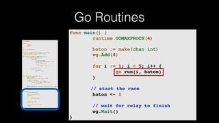 Go Routines
package main
import (
"fmt"
"runtime"
"sync"
)
var wg sync.WaitGroup
/*
* Each go-routine sleeps at random(1-5) seconds.
* This is simulating long working process
* Then we finish in order
*/
func check_baton(leg int, baton chan int) {
for value := range baton {
switch value {
case leg:
// pass the baton
fmt.Println("Finished leg ", leg)
if leg == 4 {
close(baton)
} else {
baton <- leg + 1
}
return
default:
// ignore
baton <- value
}
}
}
func run(leg int, baton chan int) {
defer wg.Done()
fmt.Printf("Leg %d.. churningn", leg)
// Massive CPU churn
for count := 0; count < 300; count++ {
for char := 0; char < 30000; char++ {
fmt.Printf("")
}
}
fmt.Printf("Leg %d.. churned, waiting to exitn", leg)
check_baton(leg, baton)
}
func main() {
runtime.GOMAXPROCS(4)
baton := make(chan int)
wg.Add(4)
for i := 1; i < 5; i++ {
go run(i, baton)
}
// start the race
baton <- 1
// wait for relay to finish
wg.Wait()
}
func main() {
runtime.GOMAXPROCS(4)
baton := make(chan int)
wg.Add(4)
for i := 1; i < 5; i++ {
go run(i, baton)
}
// start the race
baton <- 1
// wait for relay to finish
wg.Wait()
}
 