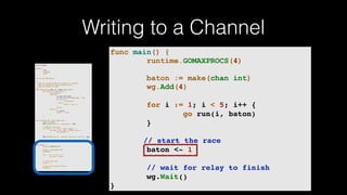 Writing to a Channel
package main
import (
"fmt"
"runtime"
"sync"
)
var wg sync.WaitGroup
/*
* Each go-routine sleeps at random(1-5) seconds.
* This is simulating long working process
* Then we finish in order
*/
func check_baton(leg int, baton chan int) {
for value := range baton {
switch value {
case leg:
// pass the baton
fmt.Println("Finished leg ", leg)
if leg == 4 {
close(baton)
} else {
baton <- leg + 1
}
return
default:
// ignore
baton <- value
}
}
}
func run(leg int, baton chan int) {
defer wg.Done()
fmt.Printf("Leg %d.. churningn", leg)
// Massive CPU churn
for count := 0; count < 300; count++ {
for char := 0; char < 30000; char++ {
fmt.Printf("")
}
}
fmt.Printf("Leg %d.. churned, waiting to exitn", leg)
check_baton(leg, baton)
}
func main() {
runtime.GOMAXPROCS(4)
baton := make(chan int)
wg.Add(4)
for i := 1; i < 5; i++ {
go run(i, baton)
}
// start the race
baton <- 1
// wait for relay to finish
wg.Wait()
}
func main() {
runtime.GOMAXPROCS(4)
baton := make(chan int)
wg.Add(4)
for i := 1; i < 5; i++ {
go run(i, baton)
}
// start the race
baton <- 1
// wait for relay to finish
wg.Wait()
}
 