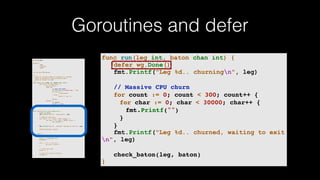 Goroutines and defer
package main
import (
"fmt"
"runtime"
"sync"
)
var wg sync.WaitGroup
/*
* Each go-routine sleeps at random(1-5) seconds.
* This is simulating long working process
* Then we finish in order
*/
func check_baton(leg int, baton chan int) {
for value := range baton {
switch value {
case leg:
// pass the baton
fmt.Println("Finished leg ", leg)
if leg == 4 {
close(baton)
} else {
baton <- leg + 1
}
return
default:
// ignore
baton <- value
}
}
}
func run(leg int, baton chan int) {
defer wg.Done()
fmt.Printf("Leg %d.. churningn", leg)
// Massive CPU churn
for count := 0; count < 300; count++ {
for char := 0; char < 30000; char++ {
fmt.Printf("")
}
}
fmt.Printf("Leg %d.. churned, waiting to exitn", leg)
check_baton(leg, baton)
}
func main() {
runtime.GOMAXPROCS(4)
baton := make(chan int)
wg.Add(4)
for i := 1; i < 5; i++ {
go run(i, baton)
}
// start the race
baton <- 1
// wait for relay to finish
wg.Wait()
}
func run(leg int, baton chan int) {
defer wg.Done()
fmt.Printf("Leg %d.. churningn", leg)
// Massive CPU churn
for count := 0; count < 300; count++ {
for char := 0; char < 30000; char++ {
fmt.Printf("")
}
}
fmt.Printf("Leg %d.. churned, waiting to exit
n", leg)
check_baton(leg, baton)
}
 