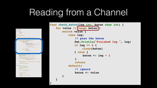Reading from a Channel
package main
import (
"fmt"
"runtime"
"sync"
)
var wg sync.WaitGroup
/*
* Each go-routine sleeps at random(1-5) seconds.
* This is simulating long working process
* Then we finish in order
*/
func check_baton(leg int, baton chan int) {
for value := range baton {
switch value {
case leg:
// pass the baton
fmt.Println("Finished leg ", leg)
if leg == 4 {
close(baton)
} else {
baton <- leg + 1
}
return
default:
// ignore
baton <- value
}
}
}
func run(leg int, baton chan int) {
defer wg.Done()
fmt.Printf("Leg %d.. churningn", leg)
// Massive CPU churn
for count := 0; count < 300; count++ {
for char := 0; char < 30000; char++ {
fmt.Printf("")
}
}
fmt.Printf("Leg %d.. churned, waiting to exitn", leg)
check_baton(leg, baton)
}
func main() {
runtime.GOMAXPROCS(4)
baton := make(chan int)
wg.Add(4)
for i := 1; i < 5; i++ {
go run(i, baton)
}
// start the race
baton <- 1
// wait for relay to finish
wg.Wait()
}
func check_baton(leg int, baton chan int) {
for value := range baton {
switch value {
case leg:
// pass the baton
fmt.Println("Finished leg ", leg)
if leg == 4 {
close(baton)
} else {
baton <- leg + 1
}
return
default:
// ignore
baton <- value
}
}
}
 