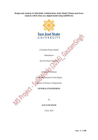 Page - 1 - of 89
Design and Analysis of Affordable Artificial Knee Joint Model. Motion and Stress
Analysis will be done on a digital model using SolidWorks
A Graduate Project Report
Submitted to
San José State University
In Partial Fulfillment
Of the Requirements for the Degree
Masters of Science in Engineering
GENERAL ENGINEERING
by
GAUTAM SINGH
FALL 2016
 