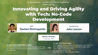 Innovating and Driving Agility
with Tech: No-Code
Development
Gautam Nimmagadda Julie Lawson
With: Moderated by:
TO USE YOUR COMPUTER'S AUDIO:
When the webinar begins, you will be connected to audio using
your computer's microphone and speakers (VoIP). A headset is
recommended.
Webinar will begin:
11:00 am, PST
TO USE YOUR TELEPHONE:
If you prefer to use your phone, you must select "Use Telephone"
after joining the webinar and call in using the numbers below.
United States: +1 (914) 614-3221
Access Code: 553-444-794
Audio PIN: Shown after joining the webinar
--OR--
An Episode of Our “Journey to the Perfect Application”
Webinar Series
 