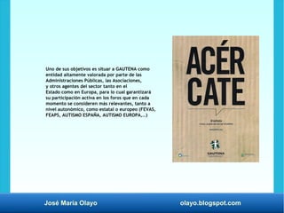 José María Olayo olayo.blogspot.com
Uno de sus objetivos es situar a GAUTENA como
entidad altamente valorada por parte de las
Administraciones Públicas, las Asociaciones,
y otros agentes del sector tanto en el
Estado como en Europa, para lo cual garantizará
su participación activa en los foros que en cada
momento se consideren más relevantes, tanto a
nivel autonómico, como estatal o europeo (FEVAS,
FEAPS, AUTISMO ESPAÑA, AUTISMO EUROPA,…)
 