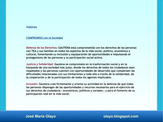 José María Olayo olayo.blogspot.com
Valores
COMPROMISO con la Sociedad
Defensa de los Derechos: GAUTENA está comprometida con los derechos de las personas
con TEA y sus familias en todos los aspectos de la vida social, política, económica y
cultural, fomentando su inclusión y equiparación de oportunidades e impulsando el
protagonismo de las personas y su participación social activa.
Justicia y Solidaridad: Gautena se compromete en la trasformación social y en la
búsqueda de una sociedad más justa, donde los derechos de todos los ciudadanos sean
respetados y las personas cuenten con oportunidades de desarrollo que compensen las
dificultades relacionadas con sus limitaciones y todo ello a través de la solidaridad, de
la cooperación y de la participación de todos los agentes implicados.
Inclusión: Gautena cree firmemente y orienta su actividad en la defensa de que todas
las personas dispongan de las oportunidades y recursos necesarios para el ejercicio de
sus derechos de ciudadanía - económicos, políticos y sociales-, y para el fomento de su
participación real en la vida social.
 