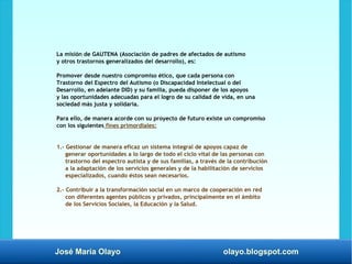 José María Olayo olayo.blogspot.com
La misión de GAUTENA (Asociación de padres de afectados de autismo
y otros trastornos generalizados del desarrollo), es:
Promover desde nuestro compromiso ético, que cada persona con
Trastorno del Espectro del Autismo (o Discapacidad Intelectual o del
Desarrollo, en adelante DID) y su familia, pueda disponer de los apoyos
y las oportunidades adecuadas para el logro de su calidad de vida, en una
sociedad más justa y solidaria.
Para ello, de manera acorde con su proyecto de futuro existe un compromiso
con los siguientes fines primordiales:
1.- Gestionar de manera eficaz un sistema integral de apoyos capaz de
generar oportunidades a lo largo de todo el ciclo vital de las personas con
trastorno del espectro autista y de sus familias, a través de la contribución
a la adaptación de los servicios generales y de la habilitación de servicios
especializados, cuando éstos sean necesarios.
2.- Contribuir a la transformación social en un marco de cooperación en red
con diferentes agentes públicos y privados, principalmente en el ámbito
de los Servicios Sociales, la Educación y la Salud.
 