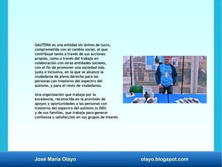 José María Olayo olayo.blogspot.com
GAUTENA es una entidad sin ánimo de lucro,
comprometida con el cambio social, al que
contribuye tanto a través de sus acciones
propias, como a través del trabajo en
colaboración con otras entidades sociales,
con el fin de promover una sociedad más
justa e inclusiva, en la que se alcance la
ciudadanía de pleno derecho para las
personas con trastorno del espectro del
autismo, y para el resto de ciudadanos.
Una organización que trabaja por la
excelencia, reconocida en la provisión de
apoyos y oportunidades a las personas con
trastorno del espectro del autismo (o DID)
y de sus familias, que trabaje para generar
confianza y satisfacción en sus grupos de interés.
 