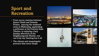Sport and
Recreation
• From soccer matches between
Kaizer Chiefs and Orlando
Pirates, dancing the weekend
away at Maboneng, applauding
a performer at the Pretoria State
Theatre, to enjoying a lazy
Sunday afternoon at the
Neighbourgoods Market, one
can truly say Gauteng has it all
• The vibrant and unapologetic
province that never sleeps
 