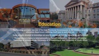 Education
• The Gauteng province has one of the best Provincial Governments in the country, with the
education department outdoing itself year in and year out.
• Some schools situated in townships are poorly resourced, but the learners do perform well
• This province is home to internationally acclaimed universities, University of Pretoria,
University of Johannesburg, University of Witwatersrand, and University of South Africa
 