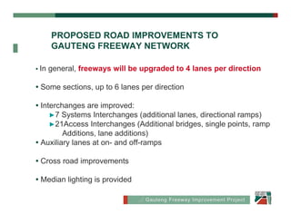 PROPOSED ROAD IMPROVEMENTS TO
                  Proposed Road
       GAUTENG FREEWAY NETWORK

• In   general, freeways will be upgraded to 4 lanes per direction

• Some sections, up to 6 lanes per direction

• Interchanges are improved:
     ►7 Systems Interchanges (additional lanes, directional ramps)
     ►21Access Interchanges (Additional bridges, single points, ramp
         Additions, lane additions)
• Auxiliary lanes at on- and off-ramps

• Cross road improvements

• Median lighting is provided