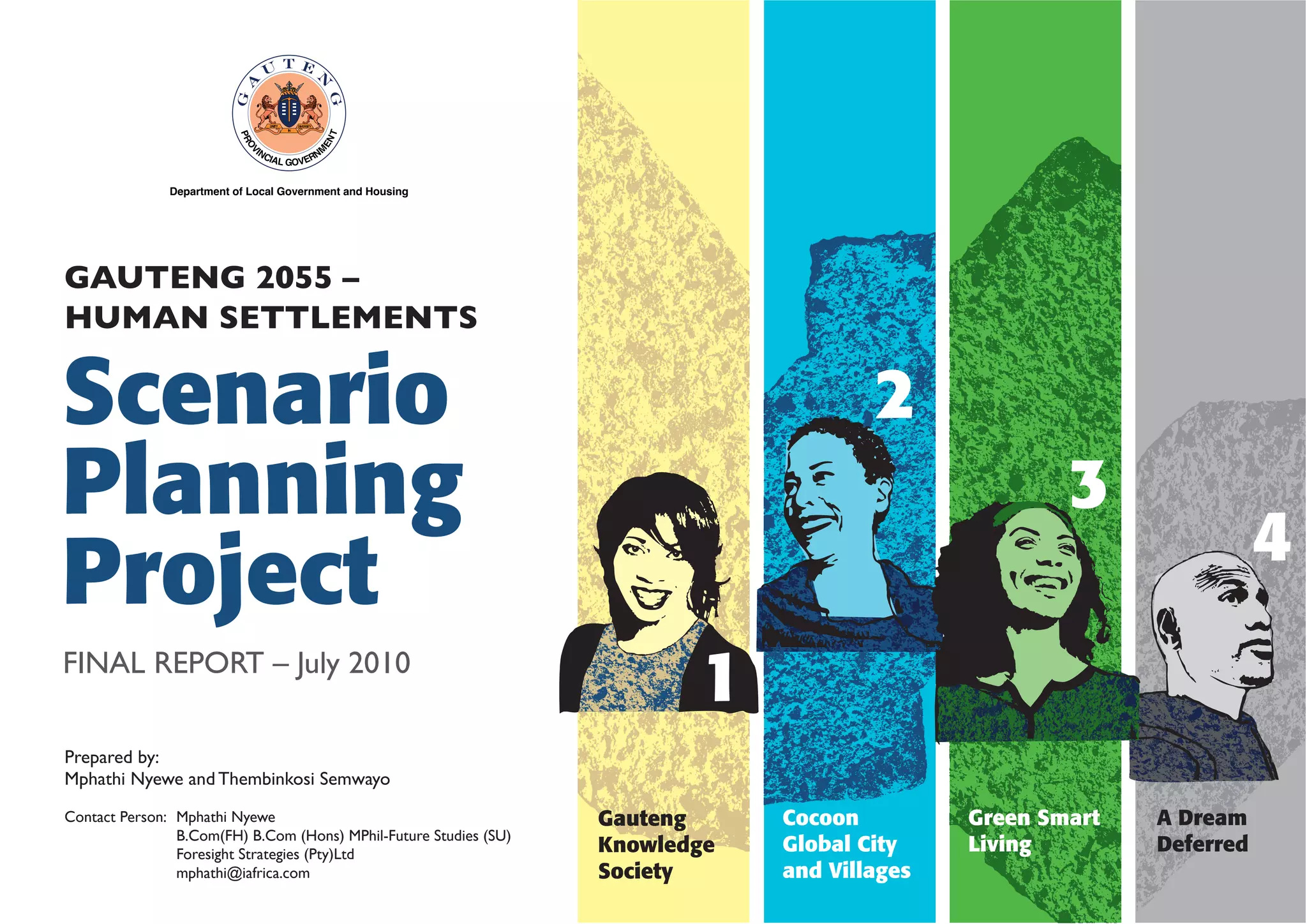 GAUTENG 2055 –
HUMAN SETTLEMENTS

Scenario
Planning
Project
FINAL REPORT – July 2010

2
3

4

1

Prepared by:
Mphathi Nyewe and Thembinkosi Semwayo
Contact Person: Mphathi Nyewe
B.Com(FH) B.Com (Hons) MPhil-Future Studies (SU)
Foresight Strategies (Pty)Ltd
mphathi@iafrica.com

Gauteng
Knowledge
Society

Cocoon
Global City
and Villages

Green Smart
Living

A Dream
Deferred

 