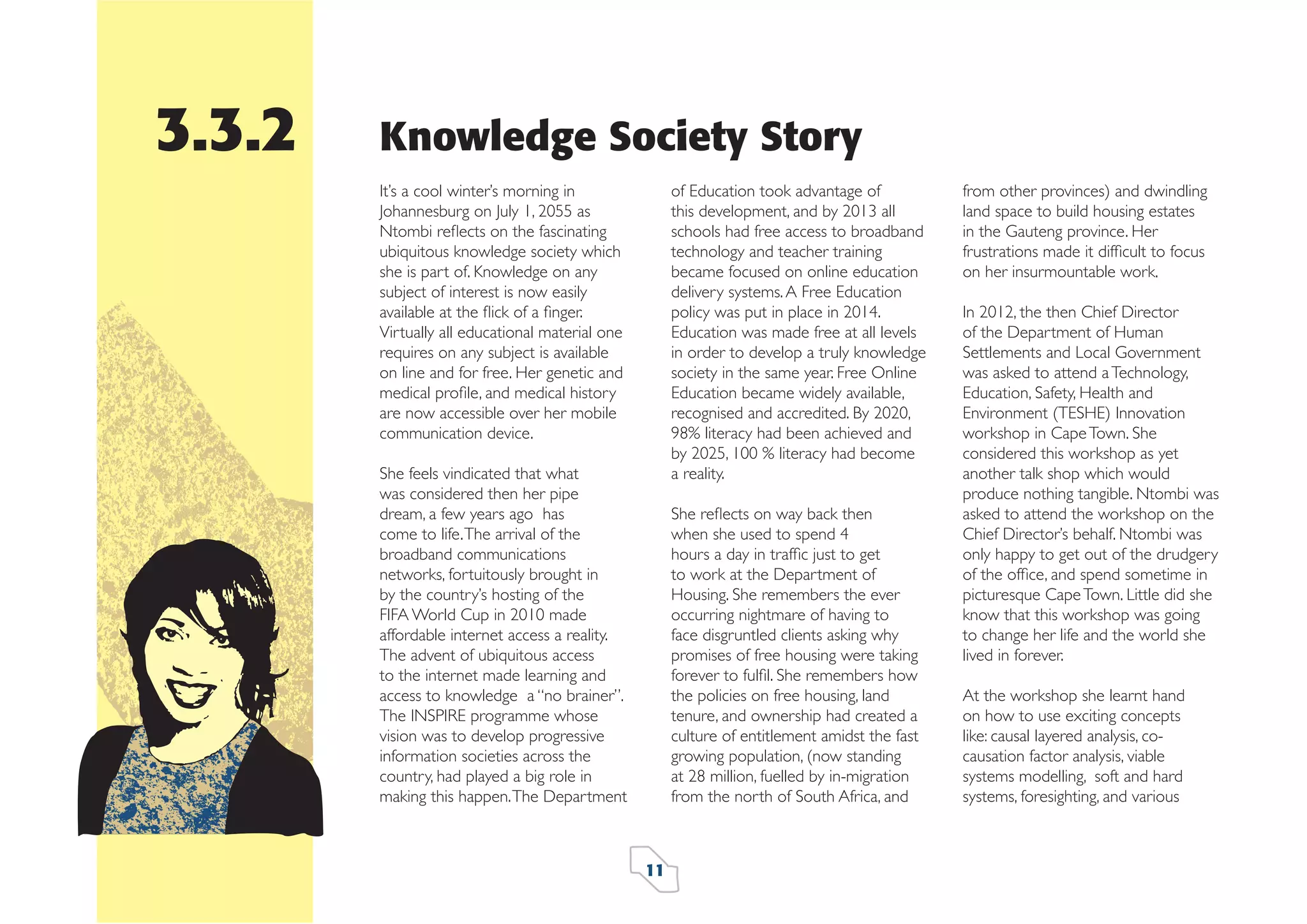 3.3.2

Knowledge Society Story
of Education took advantage of
this development, and by 2013 all
schools had free access to broadband
technology and teacher training
became focused on online education
delivery systems. A Free Education
policy was put in place in 2014.
Education was made free at all levels
in order to develop a truly knowledge
society in the same year. Free Online
Education became widely available,
recognised and accredited. By 2020,
98% literacy had been achieved and
by 2025, 100 % literacy had become
a reality.

It’s a cool winter’s morning in
Johannesburg on July 1, 2055 as
Ntombi reﬂects on the fascinating
ubiquitous knowledge society which
she is part of. Knowledge on any
subject of interest is now easily
available at the ﬂick of a ﬁnger.
Virtually all educational material one
requires on any subject is available
on line and for free. Her genetic and
medical proﬁle, and medical history
are now accessible over her mobile
communication device.
She feels vindicated that what
was considered then her pipe
dream, a few years ago has
come to life. The arrival of the
broadband communications
networks, fortuitously brought in
by the country’s hosting of the
FIFA World Cup in 2010 made
affordable internet access a reality.
The advent of ubiquitous access
to the internet made learning and
access to knowledge a “no brainer”.
The INSPIRE programme whose
vision was to develop progressive
information societies across the
country, had played a big role in
making this happen. The Department

She reﬂects on way back then
when she used to spend 4
hours a day in trafﬁc just to get
to work at the Department of
Housing. She remembers the ever
occurring nightmare of having to
face disgruntled clients asking why
promises of free housing were taking
forever to fulﬁl. She remembers how
the policies on free housing, land
tenure, and ownership had created a
culture of entitlement amidst the fast
growing population, (now standing
at 28 million, fuelled by in-migration
from the north of South Africa, and

11

from other provinces) and dwindling
land space to build housing estates
in the Gauteng province. Her
frustrations made it difﬁcult to focus
on her insurmountable work.
In 2012, the then Chief Director
of the Department of Human
Settlements and Local Government
was asked to attend a Technology,
Education, Safety, Health and
Environment (TESHE) Innovation
workshop in Cape Town. She
considered this workshop as yet
another talk shop which would
produce nothing tangible. Ntombi was
asked to attend the workshop on the
Chief Director’s behalf. Ntombi was
only happy to get out of the drudgery
of the ofﬁce, and spend sometime in
picturesque Cape Town. Little did she
know that this workshop was going
to change her life and the world she
lived in forever.
At the workshop she learnt hand
on how to use exciting concepts
like: causal layered analysis, cocausation factor analysis, viable
systems modelling, soft and hard
systems, foresighting, and various

 