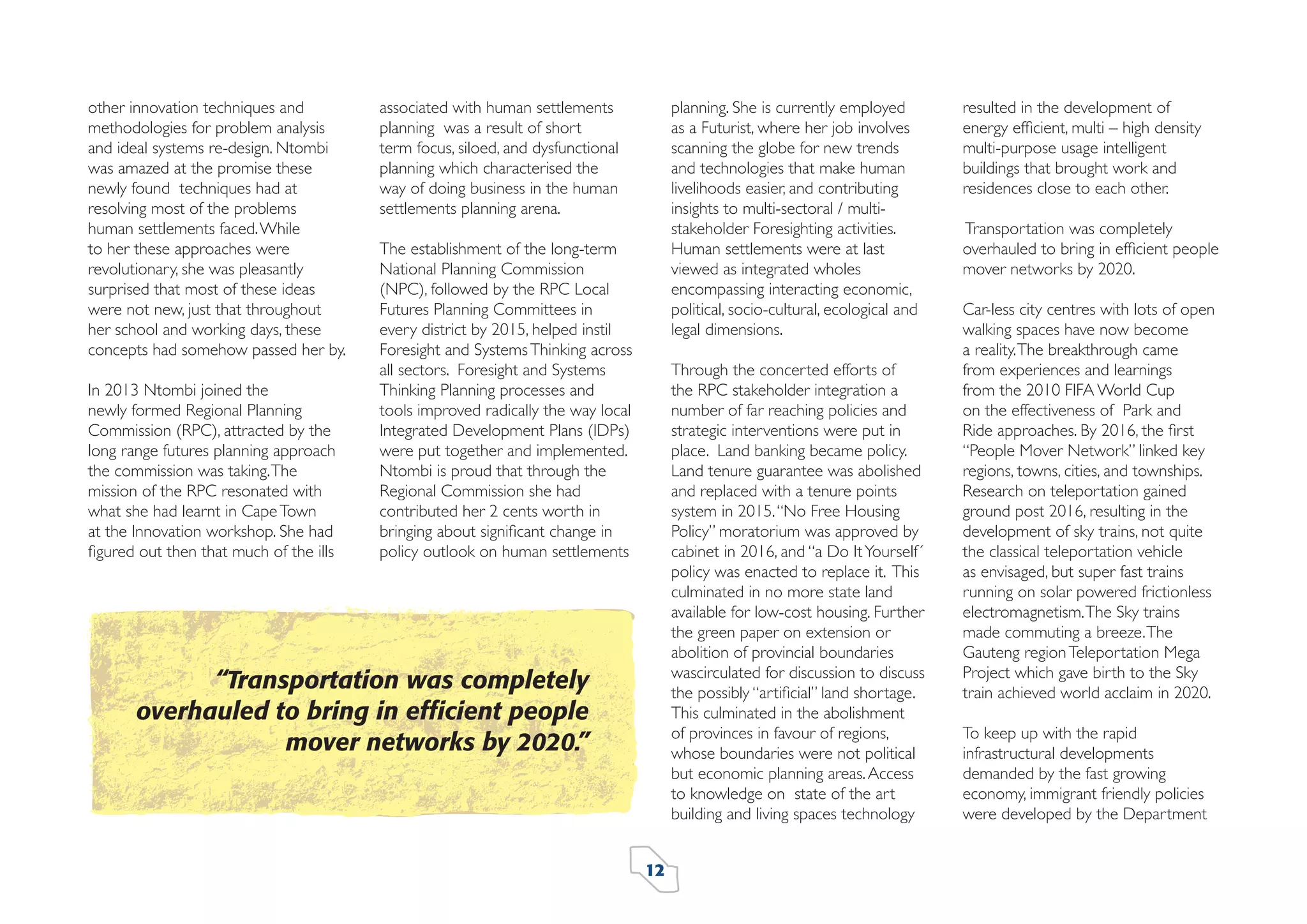 other innovation techniques and
methodologies for problem analysis
and ideal systems re-design. Ntombi
was amazed at the promise these
newly found techniques had at
resolving most of the problems
human settlements faced. While
to her these approaches were
revolutionary, she was pleasantly
surprised that most of these ideas
were not new, just that throughout
her school and working days, these
concepts had somehow passed her by.
In 2013 Ntombi joined the
newly formed Regional Planning
Commission (RPC), attracted by the
long range futures planning approach
the commission was taking. The
mission of the RPC resonated with
what she had learnt in Cape Town
at the Innovation workshop. She had
ﬁgured out then that much of the ills

planning. She is currently employed
as a Futurist, where her job involves
scanning the globe for new trends
and technologies that make human
livelihoods easier, and contributing
insights to multi-sectoral / multistakeholder Foresighting activities.
Human settlements were at last
viewed as integrated wholes
encompassing interacting economic,
political, socio-cultural, ecological and
legal dimensions.

associated with human settlements
planning was a result of short
term focus, siloed, and dysfunctional
planning which characterised the
way of doing business in the human
settlements planning arena.
The establishment of the long-term
National Planning Commission
(NPC), followed by the RPC Local
Futures Planning Committees in
every district by 2015, helped instil
Foresight and Systems Thinking across
all sectors. Foresight and Systems
Thinking Planning processes and
tools improved radically the way local
Integrated Development Plans (IDPs)
were put together and implemented.
Ntombi is proud that through the
Regional Commission she had
contributed her 2 cents worth in
bringing about signiﬁcant change in
policy outlook on human settlements

Through the concerted efforts of
the RPC stakeholder integration a
number of far reaching policies and
strategic interventions were put in
place. Land banking became policy.
Land tenure guarantee was abolished
and replaced with a tenure points
system in 2015. “No Free Housing
Policy” moratorium was approved by
cabinet in 2016, and “a Do It Yourself´
policy was enacted to replace it. This
culminated in no more state land
available for low-cost housing. Further
the green paper on extension or
abolition of provincial boundaries
wascirculated for discussion to discuss
the possibly “artiﬁcial” land shortage.
This culminated in the abolishment
of provinces in favour of regions,
whose boundaries were not political
but economic planning areas. Access
to knowledge on state of the art
building and living spaces technology

“Transportation was completely
overhauled to bring in efﬁcient people
mover networks by 2020.”

12

resulted in the development of
energy efﬁcient, multi – high density
multi-purpose usage intelligent
buildings that brought work and
residences close to each other.
Transportation was completely
overhauled to bring in efﬁcient people
mover networks by 2020.
Car-less city centres with lots of open
walking spaces have now become
a reality. The breakthrough came
from experiences and learnings
from the 2010 FIFA World Cup
on the effectiveness of Park and
Ride approaches. By 2016, the ﬁrst
“People Mover Network” linked key
regions, towns, cities, and townships.
Research on teleportation gained
ground post 2016, resulting in the
development of sky trains, not quite
the classical teleportation vehicle
as envisaged, but super fast trains
running on solar powered frictionless
electromagnetism. The Sky trains
made commuting a breeze. The
Gauteng region Teleportation Mega
Project which gave birth to the Sky
train achieved world acclaim in 2020.
To keep up with the rapid
infrastructural developments
demanded by the fast growing
economy, immigrant friendly policies
were developed by the Department

 