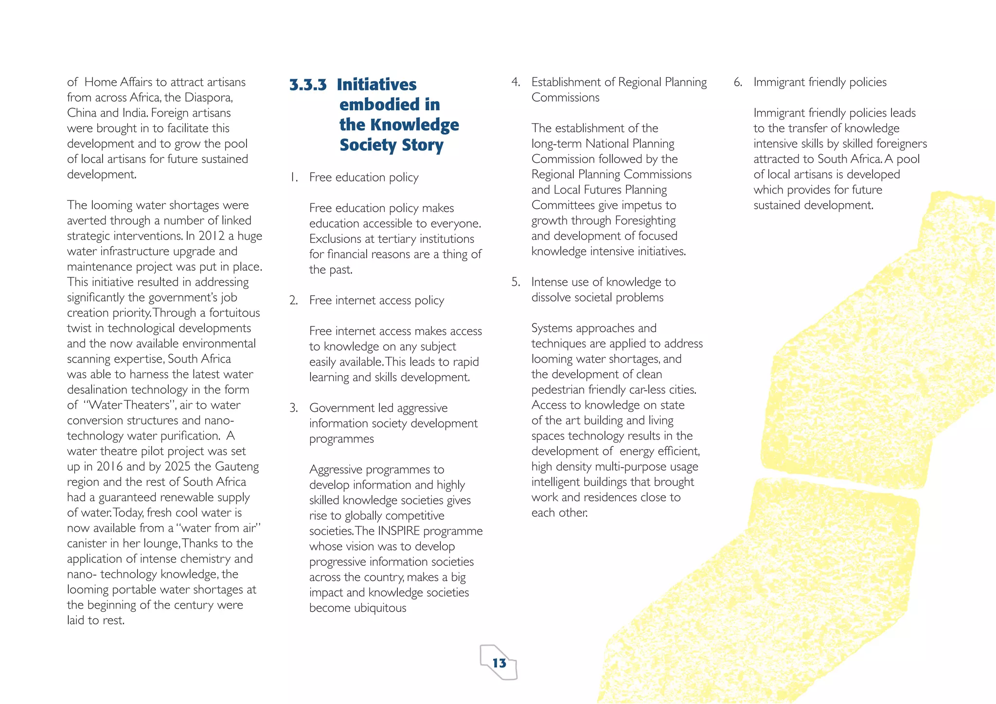 of Home Affairs to attract artisans
from across Africa, the Diaspora,
China and India. Foreign artisans
were brought in to facilitate this
development and to grow the pool
of local artisans for future sustained
development.
The looming water shortages were
averted through a number of linked
strategic interventions. In 2012 a huge
water infrastructure upgrade and
maintenance project was put in place.
This initiative resulted in addressing
signiﬁcantly the government’s job
creation priority. Through a fortuitous
twist in technological developments
and the now available environmental
scanning expertise, South Africa
was able to harness the latest water
desalination technology in the form
of “Water Theaters”, air to water
conversion structures and nanotechnology water puriﬁcation. A
water theatre pilot project was set
up in 2016 and by 2025 the Gauteng
region and the rest of South Africa
had a guaranteed renewable supply
of water. Today, fresh cool water is
now available from a “water from air”
canister in her lounge, Thanks to the
application of intense chemistry and
nano- technology knowledge, the
looming portable water shortages at
the beginning of the century were
laid to rest.

3.3.3 Initiatives
embodied in
the Knowledge
Society Story

4. Establishment of Regional Planning
Commissions
The establishment of the
long-term National Planning
Commission followed by the
Regional Planning Commissions
and Local Futures Planning
Committees give impetus to
growth through Foresighting
and development of focused
knowledge intensive initiatives.

1. Free education policy
Free education policy makes
education accessible to everyone.
Exclusions at tertiary institutions
for ﬁnancial reasons are a thing of
the past.

5. Intense use of knowledge to
dissolve societal problems

2. Free internet access policy

Systems approaches and
techniques are applied to address
looming water shortages, and
the development of clean
pedestrian friendly car-less cities.
Access to knowledge on state
of the art building and living
spaces technology results in the
development of energy efﬁcient,
high density multi-purpose usage
intelligent buildings that brought
work and residences close to
each other.

Free internet access makes access
to knowledge on any subject
easily available. This leads to rapid
learning and skills development.
3. Government led aggressive
information society development
programmes
Aggressive programmes to
develop information and highly
skilled knowledge societies gives
rise to globally competitive
societies. The INSPIRE programme
whose vision was to develop
progressive information societies
across the country, makes a big
impact and knowledge societies
become ubiquitous

13

6. Immigrant friendly policies
Immigrant friendly policies leads
to the transfer of knowledge
intensive skills by skilled foreigners
attracted to South Africa. A pool
of local artisans is developed
which provides for future
sustained development.

 