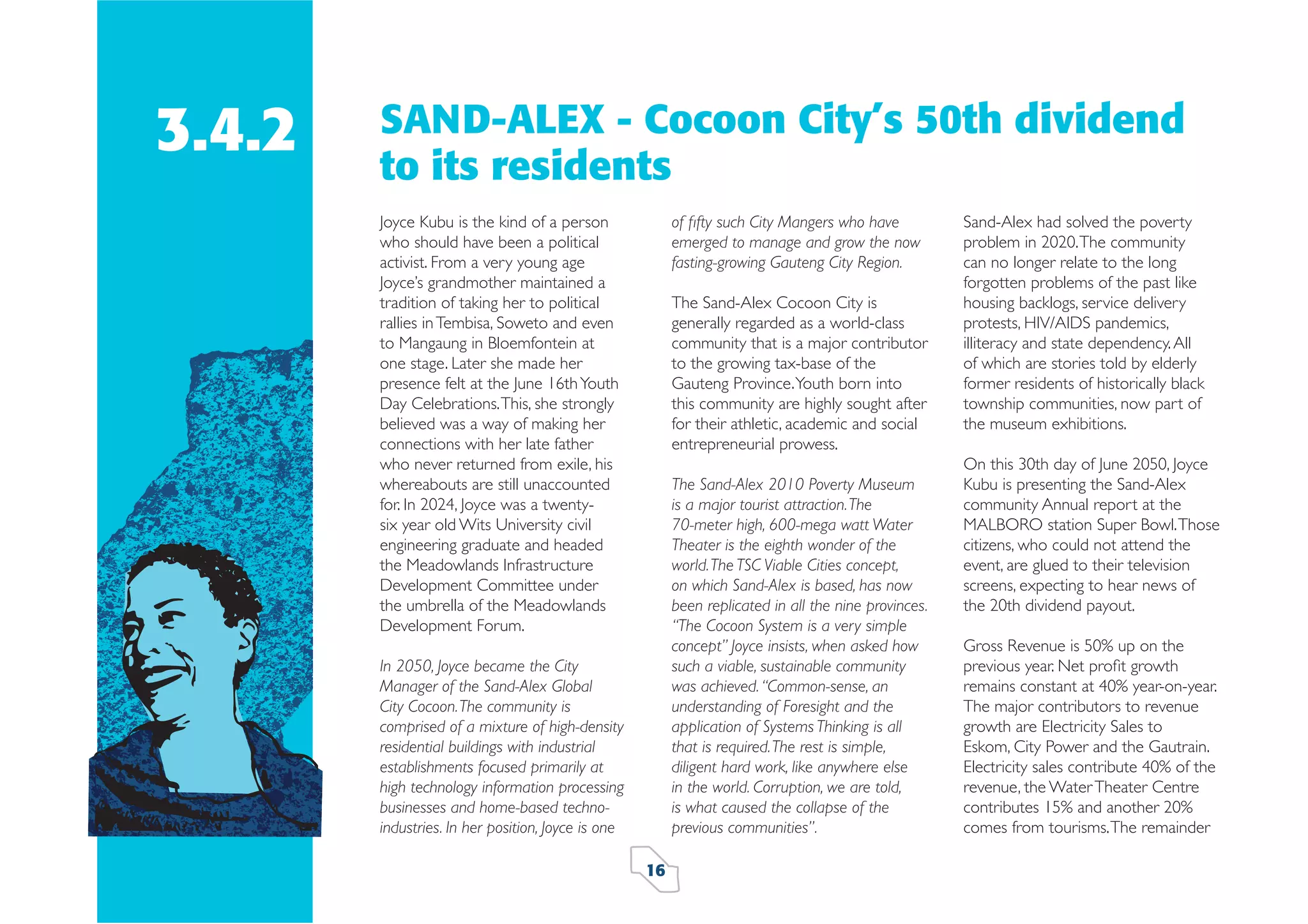 3.4.2

SAND-ALEX - Cocoon City’s 50th dividend
to its residents
Joyce Kubu is the kind of a person
who should have been a political
activist. From a very young age
Joyce’s grandmother maintained a
tradition of taking her to political
rallies in Tembisa, Soweto and even
to Mangaung in Bloemfontein at
one stage. Later she made her
presence felt at the June 16th Youth
Day Celebrations. This, she strongly
believed was a way of making her
connections with her late father
who never returned from exile, his
whereabouts are still unaccounted
for. In 2024, Joyce was a twentysix year old Wits University civil
engineering graduate and headed
the Meadowlands Infrastructure
Development Committee under
the umbrella of the Meadowlands
Development Forum.

of ﬁfty such City Mangers who have
emerged to manage and grow the now
fasting-growing Gauteng City Region.
The Sand-Alex Cocoon City is
generally regarded as a world-class
community that is a major contributor
to the growing tax-base of the
Gauteng Province. Youth born into
this community are highly sought after
for their athletic, academic and social
entrepreneurial prowess.
The Sand-Alex 2010 Poverty Museum
is a major tourist attraction. The
70-meter high, 600-mega watt Water
Theater is the eighth wonder of the
world. The TSC Viable Cities concept,
on which Sand-Alex is based, has now
been replicated in all the nine provinces.
“The Cocoon System is a very simple
concept” Joyce insists, when asked how
such a viable, sustainable community
was achieved. “Common-sense, an
understanding of Foresight and the
application of Systems Thinking is all
that is required. The rest is simple,
diligent hard work, like anywhere else
in the world. Corruption, we are told,
is what caused the collapse of the
previous communities”.

In 2050, Joyce became the City
Manager of the Sand-Alex Global
City Cocoon. The community is
comprised of a mixture of high-density
residential buildings with industrial
establishments focused primarily at
high technology information processing
businesses and home-based technoindustries. In her position, Joyce is one
16

Sand-Alex had solved the poverty
problem in 2020. The community
can no longer relate to the long
forgotten problems of the past like
housing backlogs, service delivery
protests, HIV/AIDS pandemics,
illiteracy and state dependency. All
of which are stories told by elderly
former residents of historically black
township communities, now part of
the museum exhibitions.
On this 30th day of June 2050, Joyce
Kubu is presenting the Sand-Alex
community Annual report at the
MALBORO station Super Bowl. Those
citizens, who could not attend the
event, are glued to their television
screens, expecting to hear news of
the 20th dividend payout.
Gross Revenue is 50% up on the
previous year. Net proﬁt growth
remains constant at 40% year-on-year.
The major contributors to revenue
growth are Electricity Sales to
Eskom, City Power and the Gautrain.
Electricity sales contribute 40% of the
revenue, the Water Theater Centre
contributes 15% and another 20%
comes from tourisms. The remainder

 