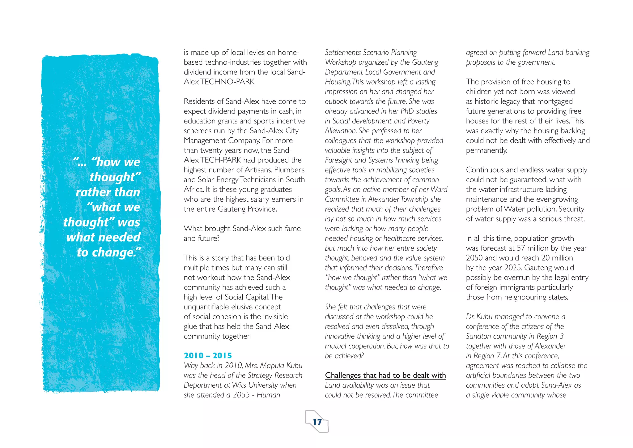 is made up of local levies on homebased techno-industries together with
dividend income from the local SandAlex TECHNO-PARK.

“... “how we
thought”
rather than
“what we
thought” was
what needed
to change.”

Settlements Scenario Planning
Workshop organized by the Gauteng
Department Local Government and
Housing. This workshop left a lasting
impression on her and changed her
outlook towards the future. She was
already advanced in her PhD studies
in Social development and Poverty
Alleviation. She professed to her
colleagues that the workshop provided
valuable insights into the subject of
Foresight and Systems Thinking being
effective tools in mobilizing societies
towards the achievement of common
goals. As an active member of her Ward
Committee in Alexander Township she
realized that much of their challenges
lay not so much in how much services
were lacking or how many people
needed housing or healthcare services,
but much into how her entire society
thought, behaved and the value system
that informed their decisions. Therefore
“how we thought” rather than “what we
thought” was what needed to change.

Residents of Sand-Alex have come to
expect dividend payments in cash, in
education grants and sports incentive
schemes run by the Sand-Alex City
Management Company. For more
than twenty years now, the SandAlex TECH-PARK had produced the
highest number of Artisans, Plumbers
and Solar Energy Technicians in South
Africa. It is these young graduates
who are the highest salary earners in
the entire Gauteng Province.
What brought Sand-Alex such fame
and future?
This is a story that has been told
multiple times but many can still
not workout how the Sand-Alex
community has achieved such a
high level of Social Capital. The
unquantiﬁable elusive concept
of social cohesion is the invisible
glue that has held the Sand-Alex
community together.

She felt that challenges that were
discussed at the workshop could be
resolved and even dissolved, through
innovative thinking and a higher level of
mutual cooperation. But, how was that to
be achieved?

2010 – 2015
Way back in 2010, Mrs. Mapula Kubu
was the head of the Strategy Research
Department at Wits University when
she attended a 2055 - Human

Challenges that had to be dealt with
Land availability was an issue that
could not be resolved. The committee
17

agreed on putting forward Land banking
proposals to the government.
The provision of free housing to
children yet not born was viewed
as historic legacy that mortgaged
future generations to providing free
houses for the rest of their lives. This
was exactly why the housing backlog
could not be dealt with effectively and
permanently.
Continuous and endless water supply
could not be guaranteed, what with
the water infrastructure lacking
maintenance and the ever-growing
problem of Water pollution. Security
of water supply was a serious threat.
In all this time, population growth
was forecast at 57 million by the year
2050 and would reach 20 million
by the year 2025. Gauteng would
possibly be overrun by the legal entry
of foreign immigrants particularly
those from neighbouring states.
Dr. Kubu managed to convene a
conference of the citizens of the
Sandton community in Region 3
together with those of Alexander
in Region 7. At this conference,
agreement was reached to collapse the
artiﬁcial boundaries between the two
communities and adopt Sand-Alex as
a single viable community whose

 