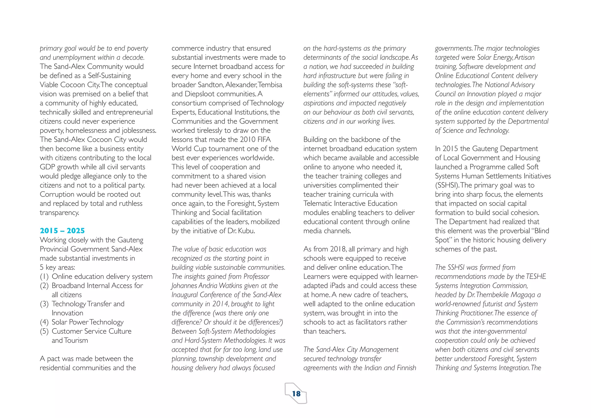 primary goal would be to end poverty
and unemployment within a decade.
The Sand-Alex Community would
be deﬁned as a Self-Sustaining
Viable Cocoon City. The conceptual
vision was premised on a belief that
a community of highly educated,
technically skilled and entrepreneurial
citizens could never experience
poverty, homelessness and joblessness.
The Sand-Alex Cocoon City would
then become like a business entity
with citizens contributing to the local
GDP growth while all civil servants
would pledge allegiance only to the
citizens and not to a political party.
Corruption would be rooted out
and replaced by total and ruthless
transparency.
2015 – 2025
Working closely with the Gauteng
Provincial Government Sand-Alex
made substantial investments in
5 key areas:
(1) Online education delivery system
(2) Broadband Internal Access for
all citizens
(3) Technology Transfer and
Innovation
(4) Solar Power Technology
(5) Customer Service Culture
and Tourism
A pact was made between the
residential communities and the

commerce industry that ensured
substantial investments were made to
secure Internet broadband access for
every home and every school in the
broader Sandton, Alexander, Tembisa
and Diepsloot communities. A
consortium comprised of Technology
Experts, Educational Institutions, the
Communities and the Government
worked tirelessly to draw on the
lessons that made the 2010 FIFA
World Cup tournament one of the
best ever experiences worldwide.
This level of cooperation and
commitment to a shared vision
had never been achieved at a local
community level. This was, thanks
once again, to the Foresight, System
Thinking and Social facilitation
capabilities of the leaders, mobilized
by the initiative of Dr. Kubu.

on the hard-systems as the primary
determinants of the social landscape. As
a nation, we had succeeded in building
hard infrastructure but were failing in
building the soft-systems these “softelements” informed our attitudes, values,
aspirations and impacted negatively
on our behaviour as both civil servants,
citizens and in our working lives.

The value of basic education was
recognized as the starting point in
building viable sustainable communities.
The insights gained from Professor
Johannes Andria Watkins given at the
Inaugural Conference of the Sand-Alex
community in 2014, brought to light
the difference (was there only one
difference? Or should it be differences?)
Between Soft-System Methodologies
and Hard-System Methodologies. It was
accepted that for far too long, land use
planning, township development and
housing delivery had always focused

As from 2018, all primary and high
schools were equipped to receive
and deliver online education. The
Learners were equipped with learneradapted iPads and could access these
at home. A new cadre of teachers,
well adapted to the online education
system, was brought in into the
schools to act as facilitators rather
than teachers.

Building on the backbone of the
internet broadband education system
which became available and accessible
online to anyone who needed it,
the teacher training colleges and
universities complimented their
teacher training curricula with
Telematic Interactive Education
modules enabling teachers to deliver
educational content through online
media channels.

The Sand-Alex City Management
secured technology transfer
agreements with the Indian and Finnish
18

governments. The major technologies
targeted were Solar Energy, Artisan
training, Software development and
Online Educational Content delivery
technologies. The National Advisory
Council on Innovation played a major
role in the design and implementation
of the online education content delivery
system supported by the Departmental
of Science and Technology.
In 2015 the Gauteng Department
of Local Government and Housing
launched a Programme called Soft
Systems Human Settlements Initiatives
(SSHSI). The primary goal was to
bring into sharp focus, the elements
that impacted on social capital
formation to build social cohesion.
The Department had realized that
this element was the proverbial “Blind
Spot” in the historic housing delivery
schemes of the past.
The SSHSI was formed from
recommendations made by the TESHE
Systems Integration Commission,
headed by Dr. Thembekile Magaqa a
world-renowned futurist and System
Thinking Practitioner. The essence of
the Commission’s recommendations
was that the inter-governmental
cooperation could only be achieved
when both citizens and civil servants
better understood Foresight, System
Thinking and Systems Integration. The

 