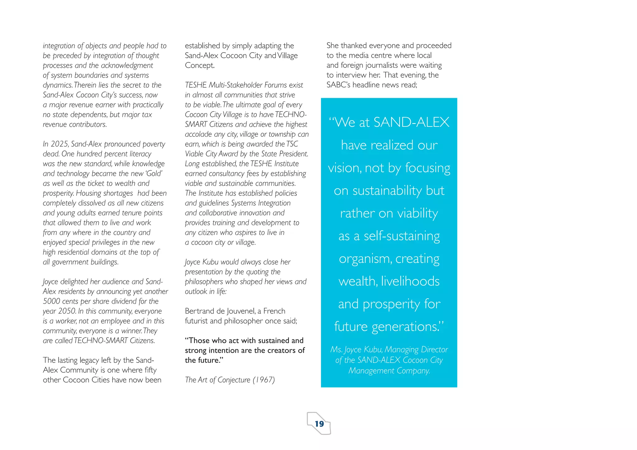 integration of objects and people had to
be preceded by integration of thought
processes and the acknowledgment
of system boundaries and systems
dynamics. Therein lies the secret to the
Sand-Alex Cocoon City’s success, now
a major revenue earner with practically
no state dependents, but major tax
revenue contributors.
In 2025, Sand-Alex pronounced poverty
dead. One hundred percent literacy
was the new standard, while knowledge
and technology became the new ‘Gold’
as well as the ticket to wealth and
prosperity. Housing shortages had been
completely dissolved as all new citizens
and young adults earned tenure points
that allowed them to live and work
from any where in the country and
enjoyed special privileges in the new
high residential domains at the top of
all government buildings.
Joyce delighted her audience and SandAlex residents by announcing yet another
5000 cents per share dividend for the
year 2050. In this community, everyone
is a worker, not an employee and in this
community, everyone is a winner. They
are called TECHNO-SMART Citizens.
The lasting legacy left by the SandAlex Community is one where ﬁfty
other Cocoon Cities have now been

She thanked everyone and proceeded
to the media centre where local
and foreign journalists were waiting
to interview her. That evening, the
SABC’s headline news read;

established by simply adapting the
Sand-Alex Cocoon City and Village
Concept.
TESHE Multi-Stakeholder Forums exist
in almost all communities that strive
to be viable. The ultimate goal of every
Cocoon City Village is to have TECHNOSMART Citizens and achieve the highest
accolade any city, village or township can
earn, which is being awarded the TSC
Viable City Award by the State President.
Long established, the TESHE Institute
earned consultancy fees by establishing
viable and sustainable communities.
The Institute has established policies
and guidelines Systems Integration
and collaborative innovation and
provides training and development to
any citizen who aspires to live in
a cocoon city or village.

“We at SAND-ALEX
have realized our
vision, not by focusing
on sustainability but
rather on viability
as a self-sustaining
organism, creating

Joyce Kubu would always close her
presentation by the quoting the
philosophers who shaped her views and
outlook in life:

wealth, livelihoods
and prosperity for

Bertrand de Jouvenel, a French
futurist and philosopher once said;

future generations.”

“Those who act with sustained and
strong intention are the creators of
the future.”

Ms. Joyce Kubu, Managing Director
of the SAND-ALEX Cocoon City
Management Company.

The Art of Conjecture (1967)

19

 