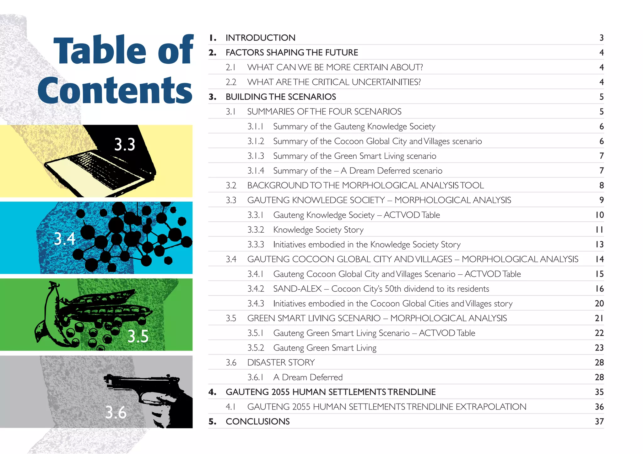 Table of
Contents

1.

INTRODUCTION

3

2.

FACTORS SHAPING THE FUTURE

4

2.1

WHAT CAN WE BE MORE CERTAIN ABOUT?

4

2.2

WHAT ARE THE CRITICAL UNCERTAINITIES?

4

3.

BUILDING THE SCENARIOS

5

3.1

SUMMARIES OF THE FOUR SCENARIOS

5

3.1.1 Summary of the Gauteng Knowledge Society

6

3.1.2 Summary of the Cocoon Global City and Villages scenario

6

3.1.3 Summary of the Green Smart Living scenario

7

3.1.4 Summary of the – A Dream Deferred scenario

7

3.2

BACKGROUND TO THE MORPHOLOGICAL ANALYSIS TOOL

8

3.3

GAUTENG KNOWLEDGE SOCIETY – MORPHOLOGICAL ANALYSIS

9

3.3

3.3.1 Gauteng Knowledge Society – ACTVOD Table
3.3.2 Knowledge Society Story

20

GREEN SMART LIVING SCENARIO – MORPHOLOGICAL ANALYSIS

21
22
23

DISASTER STORY

28

3.6.1 A Dream Deferred

3.6

16

3.5.2 Gauteng Green Smart Living

4.

15

3.5.1 Gauteng Green Smart Living Scenario – ACTVOD Table
3.6

14

3.4.3 Initiatives embodied in the Cocoon Global Cities and Villages story

3.5

GAUTENG COCOON GLOBAL CITY AND VILLAGES – MORPHOLOGICAL ANALYSIS
3.4.2 SAND-ALEX – Cocoon City’s 50th dividend to its residents

3.5

13

3.4.1 Gauteng Cocoon Global City and Villages Scenario – ACTVOD Table

3.4

11

3.3.3 Initiatives embodied in the Knowledge Society Story

3.4

10

28
35

4.1
5.

GAUTENG 2055 HUMAN SETTLEMENTS TRENDLINE

36

GAUTENG 2055 HUMAN SETTLEMENTS TRENDLINE EXTRAPOLATION

CONCLUSIONS

37

 