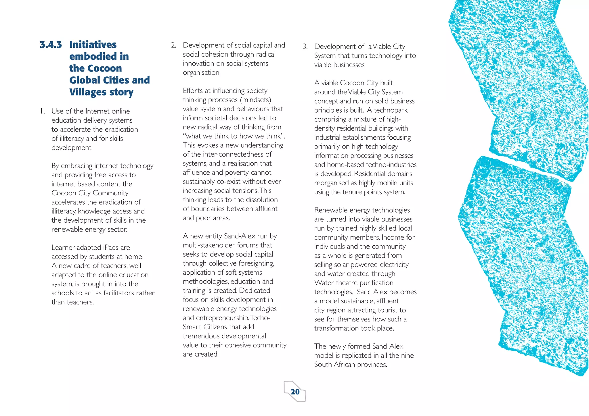 3.4.3 Initiatives
embodied in
the Cocoon
Global Cities and
Villages story
1. Use of the Internet online
education delivery systems
to accelerate the eradication
of illiteracy and for skills
development
By embracing internet technology
and providing free access to
internet based content the
Cocoon City Community
accelerates the eradication of
illiteracy, knowledge access and
the development of skills in the
renewable energy sector.
Learner-adapted iPads are
accessed by students at home.
A new cadre of teachers, well
adapted to the online education
system, is brought in into the
schools to act as facilitators rather
than teachers.

2. Development of social capital and
social cohesion through radical
innovation on social systems
organisation

3. Development of a Viable City
System that turns technology into
viable businesses
A viable Cocoon City built
around the Viable City System
concept and run on solid business
principles is built. A technopark
comprising a mixture of highdensity residential buildings with
industrial establishments focusing
primarily on high technology
information processing businesses
and home-based techno-industries
is developed. Residential domains
reorganised as highly mobile units
using the tenure points system.

Efforts at inﬂuencing society
thinking processes (mindsets),
value system and behaviours that
inform societal decisions led to
new radical way of thinking from
“what we think to how we think”.
This evokes a new understanding
of the inter-connectedness of
systems, and a realisation that
afﬂuence and poverty cannot
sustainably co-exist without ever
increasing social tensions. This
thinking leads to the dissolution
of boundaries between afﬂuent
and poor areas.

Renewable energy technologies
are turned into viable businesses
run by trained highly skilled local
community members. Income for
individuals and the community
as a whole is generated from
selling solar powered electricity
and water created through
Water theatre puriﬁcation
technologies. Sand Alex becomes
a model sustainable, afﬂuent
city region attracting tourist to
see for themselves how such a
transformation took place.

A new entity Sand-Alex run by
multi-stakeholder forums that
seeks to develop social capital
through collective foresighting,
application of soft systems
methodologies, education and
training is created. Dedicated
focus on skills development in
renewable energy technologies
and entrepreneurship. TechoSmart Citizens that add
tremendous developmental
value to their cohesive community
are created.

The newly formed Sand-Alex
model is replicated in all the nine
South African provinces.
20

 