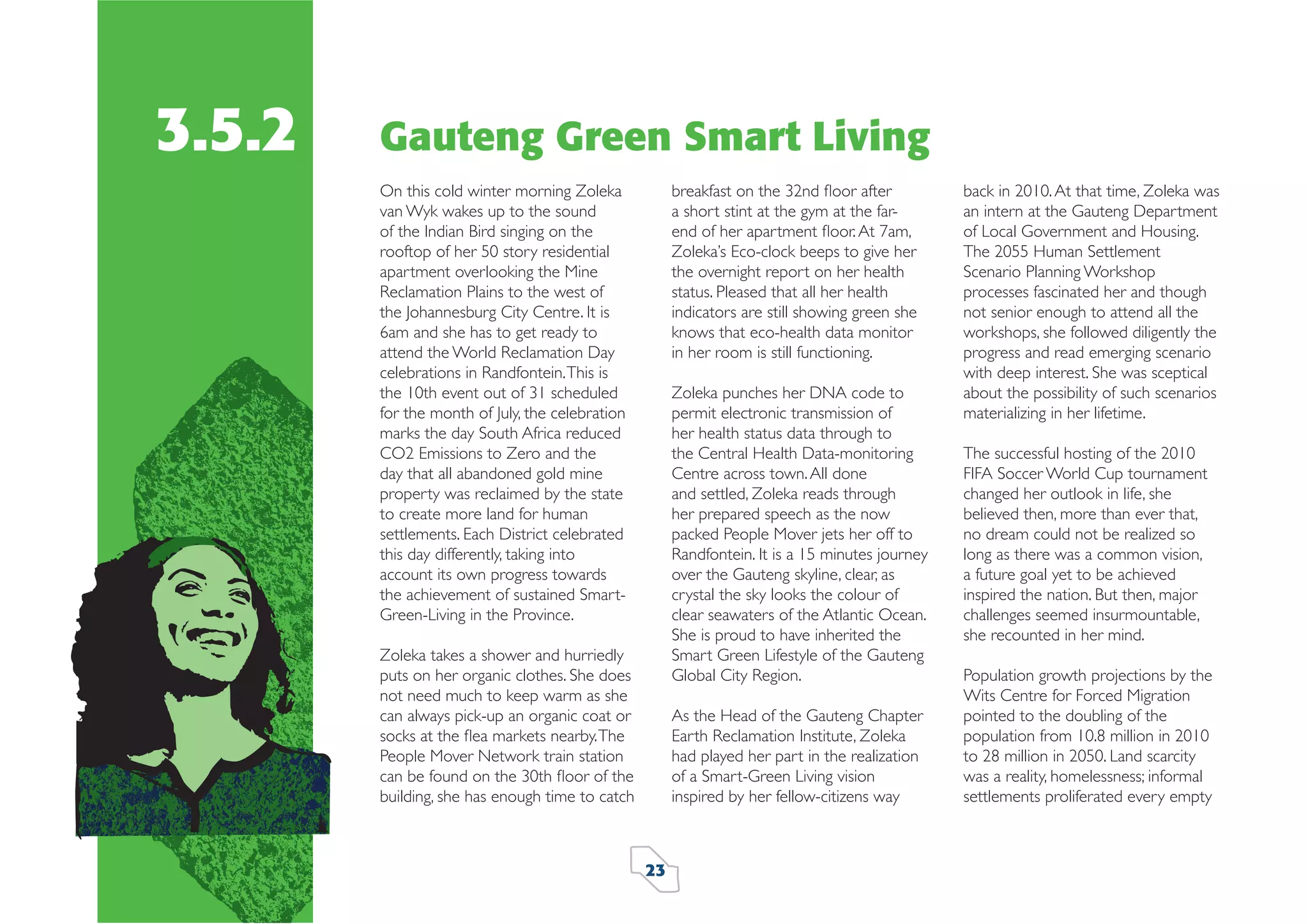3.5.2

Gauteng Green Smart Living
breakfast on the 32nd ﬂoor after
a short stint at the gym at the farend of her apartment ﬂoor. At 7am,
Zoleka’s Eco-clock beeps to give her
the overnight report on her health
status. Pleased that all her health
indicators are still showing green she
knows that eco-health data monitor
in her room is still functioning.

On this cold winter morning Zoleka
van Wyk wakes up to the sound
of the Indian Bird singing on the
rooftop of her 50 story residential
apartment overlooking the Mine
Reclamation Plains to the west of
the Johannesburg City Centre. It is
6am and she has to get ready to
attend the World Reclamation Day
celebrations in Randfontein. This is
the 10th event out of 31 scheduled
for the month of July, the celebration
marks the day South Africa reduced
CO2 Emissions to Zero and the
day that all abandoned gold mine
property was reclaimed by the state
to create more land for human
settlements. Each District celebrated
this day differently, taking into
account its own progress towards
the achievement of sustained SmartGreen-Living in the Province.

Zoleka punches her DNA code to
permit electronic transmission of
her health status data through to
the Central Health Data-monitoring
Centre across town. All done
and settled, Zoleka reads through
her prepared speech as the now
packed People Mover jets her off to
Randfontein. It is a 15 minutes journey
over the Gauteng skyline, clear, as
crystal the sky looks the colour of
clear seawaters of the Atlantic Ocean.
She is proud to have inherited the
Smart Green Lifestyle of the Gauteng
Global City Region.

Zoleka takes a shower and hurriedly
puts on her organic clothes. She does
not need much to keep warm as she
can always pick-up an organic coat or
socks at the ﬂea markets nearby. The
People Mover Network train station
can be found on the 30th ﬂoor of the
building, she has enough time to catch

As the Head of the Gauteng Chapter
Earth Reclamation Institute, Zoleka
had played her part in the realization
of a Smart-Green Living vision
inspired by her fellow-citizens way

23

back in 2010. At that time, Zoleka was
an intern at the Gauteng Department
of Local Government and Housing.
The 2055 Human Settlement
Scenario Planning Workshop
processes fascinated her and though
not senior enough to attend all the
workshops, she followed diligently the
progress and read emerging scenario
with deep interest. She was sceptical
about the possibility of such scenarios
materializing in her lifetime.
The successful hosting of the 2010
FIFA Soccer World Cup tournament
changed her outlook in life, she
believed then, more than ever that,
no dream could not be realized so
long as there was a common vision,
a future goal yet to be achieved
inspired the nation. But then, major
challenges seemed insurmountable,
she recounted in her mind.
Population growth projections by the
Wits Centre for Forced Migration
pointed to the doubling of the
population from 10.8 million in 2010
to 28 million in 2050. Land scarcity
was a reality, homelessness; informal
settlements proliferated every empty

 