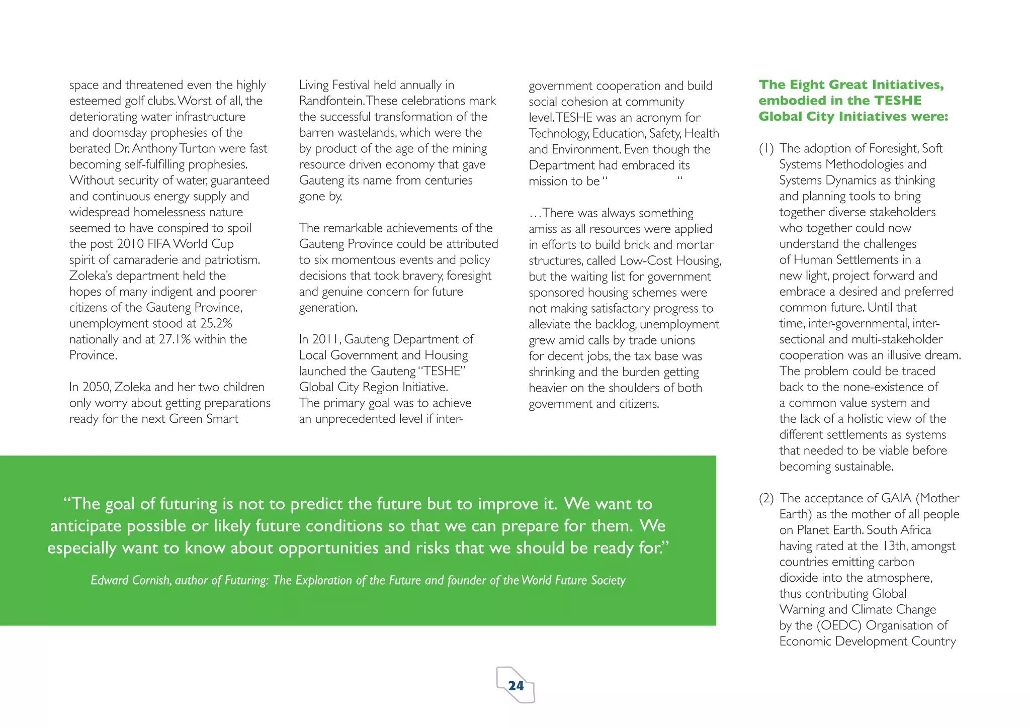 space and threatened even the highly
esteemed golf clubs. Worst of all, the
deteriorating water infrastructure
and doomsday prophesies of the
berated Dr. Anthony Turton were fast
becoming self-fulﬁlling prophesies.
Without security of water, guaranteed
and continuous energy supply and
widespread homelessness nature
seemed to have conspired to spoil
the post 2010 FIFA World Cup
spirit of camaraderie and patriotism.
Zoleka’s department held the
hopes of many indigent and poorer
citizens of the Gauteng Province,
unemployment stood at 25.2%
nationally and at 27.1% within the
Province.
In 2050, Zoleka and her two children
only worry about getting preparations
ready for the next Green Smart

Living Festival held annually in
Randfontein. These celebrations mark
the successful transformation of the
barren wastelands, which were the
by product of the age of the mining
resource driven economy that gave
Gauteng its name from centuries
gone by.

government cooperation and build
social cohesion at community
level. TESHE was an acronym for
Technology, Education, Safety, Health
and Environment. Even though the
Department had embraced its
mission to be “
“
…There was always something
amiss as all resources were applied
in efforts to build brick and mortar
structures, called Low-Cost Housing,
but the waiting list for government
sponsored housing schemes were
not making satisfactory progress to
alleviate the backlog, unemployment
grew amid calls by trade unions
for decent jobs, the tax base was
shrinking and the burden getting
heavier on the shoulders of both
government and citizens.

The remarkable achievements of the
Gauteng Province could be attributed
to six momentous events and policy
decisions that took bravery, foresight
and genuine concern for future
generation.
In 2011, Gauteng Department of
Local Government and Housing
launched the Gauteng “TESHE”
Global City Region Initiative.
The primary goal was to achieve
an unprecedented level if inter-

“The goal of futuring is not to predict the future but to improve it. We want to
anticipate possible or likely future conditions so that we can prepare for them. We
especially want to know about opportunities and risks that we should be ready for.”
Edward Cornish, author of Futuring: The Exploration of the Future and founder of the World Future Society

24

The Eight Great Initiatives,
embodied in the TESHE
Global City Initiatives were:
(1) The adoption of Foresight, Soft
Systems Methodologies and
Systems Dynamics as thinking
and planning tools to bring
together diverse stakeholders
who together could now
understand the challenges
of Human Settlements in a
new light, project forward and
embrace a desired and preferred
common future. Until that
time, inter-governmental, intersectional and multi-stakeholder
cooperation was an illusive dream.
The problem could be traced
back to the none-existence of
a common value system and
the lack of a holistic view of the
different settlements as systems
that needed to be viable before
becoming sustainable.
(2) The acceptance of GAIA (Mother
Earth) as the mother of all people
on Planet Earth. South Africa
having rated at the 13th, amongst
countries emitting carbon
dioxide into the atmosphere,
thus contributing Global
Warning and Climate Change
by the (OEDC) Organisation of
Economic Development Country

 