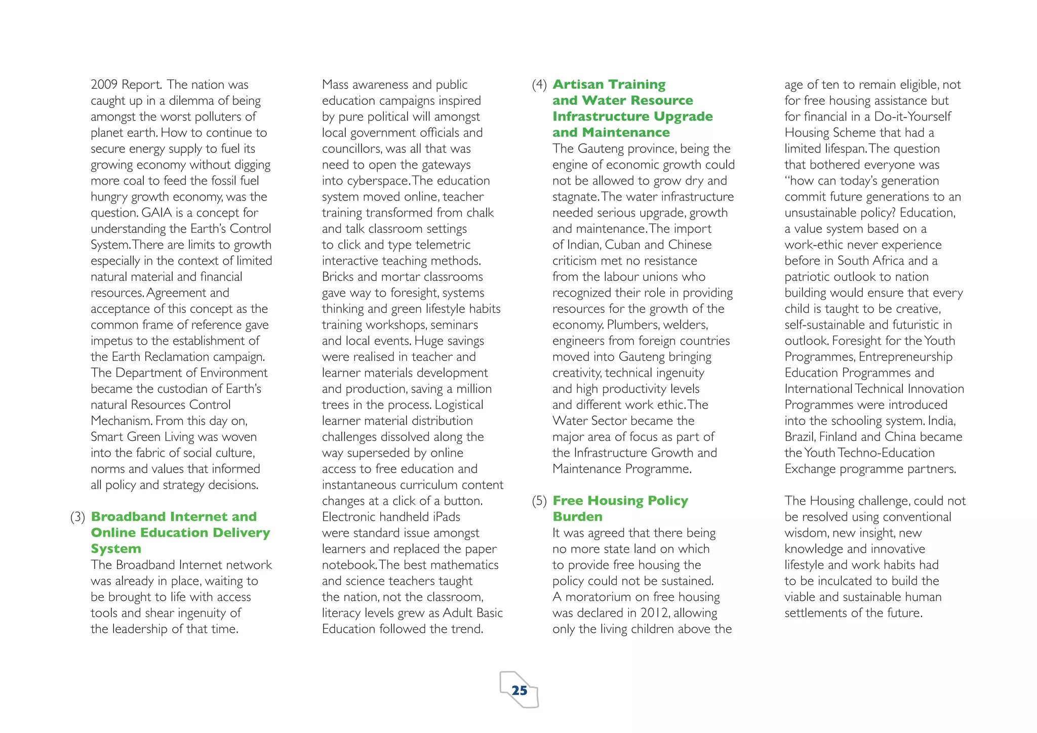 2009 Report. The nation was
caught up in a dilemma of being
amongst the worst polluters of
planet earth. How to continue to
secure energy supply to fuel its
growing economy without digging
more coal to feed the fossil fuel
hungry growth economy, was the
question. GAIA is a concept for
understanding the Earth’s Control
System. There are limits to growth
especially in the context of limited
natural material and ﬁnancial
resources. Agreement and
acceptance of this concept as the
common frame of reference gave
impetus to the establishment of
the Earth Reclamation campaign.
The Department of Environment
became the custodian of Earth’s
natural Resources Control
Mechanism. From this day on,
Smart Green Living was woven
into the fabric of social culture,
norms and values that informed
all policy and strategy decisions.
(3) Broadband Internet and
Online Education Delivery
System
The Broadband Internet network
was already in place, waiting to
be brought to life with access
tools and shear ingenuity of
the leadership of that time.

(4) Artisan Training
and Water Resource
Infrastructure Upgrade
and Maintenance
The Gauteng province, being the
engine of economic growth could
not be allowed to grow dry and
stagnate. The water infrastructure
needed serious upgrade, growth
and maintenance. The import
of Indian, Cuban and Chinese
criticism met no resistance
from the labour unions who
recognized their role in providing
resources for the growth of the
economy. Plumbers, welders,
engineers from foreign countries
moved into Gauteng bringing
creativity, technical ingenuity
and high productivity levels
and different work ethic. The
Water Sector became the
major area of focus as part of
the Infrastructure Growth and
Maintenance Programme.

25

age of ten to remain eligible, not
for free housing assistance but
for ﬁnancial in a Do-it-Yourself
Housing Scheme that had a
limited lifespan. The question
that bothered everyone was
“how can today’s generation
commit future generations to an
unsustainable policy? Education,
a value system based on a
work-ethic never experience
before in South Africa and a
patriotic outlook to nation
building would ensure that every
child is taught to be creative,
self-sustainable and futuristic in
outlook. Foresight for the Youth
Programmes, Entrepreneurship
Education Programmes and
International Technical Innovation
Programmes were introduced
into the schooling system. India,
Brazil, Finland and China became
the Youth Techno-Education
Exchange programme partners.

(5) Free Housing Policy
Burden
It was agreed that there being
no more state land on which
to provide free housing the
policy could not be sustained.
A moratorium on free housing
was declared in 2012, allowing
only the living children above the

Mass awareness and public
education campaigns inspired
by pure political will amongst
local government ofﬁcials and
councillors, was all that was
need to open the gateways
into cyberspace. The education
system moved online, teacher
training transformed from chalk
and talk classroom settings
to click and type telemetric
interactive teaching methods.
Bricks and mortar classrooms
gave way to foresight, systems
thinking and green lifestyle habits
training workshops, seminars
and local events. Huge savings
were realised in teacher and
learner materials development
and production, saving a million
trees in the process. Logistical
learner material distribution
challenges dissolved along the
way superseded by online
access to free education and
instantaneous curriculum content
changes at a click of a button.
Electronic handheld iPads
were standard issue amongst
learners and replaced the paper
notebook. The best mathematics
and science teachers taught
the nation, not the classroom,
literacy levels grew as Adult Basic
Education followed the trend.

The Housing challenge, could not
be resolved using conventional
wisdom, new insight, new
knowledge and innovative
lifestyle and work habits had
to be inculcated to build the
viable and sustainable human
settlements of the future.

 