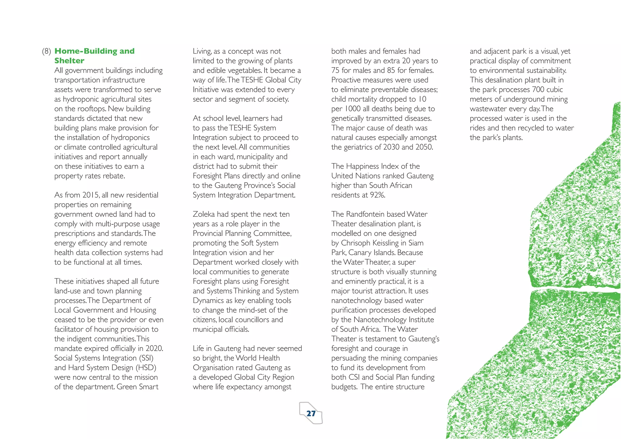 (8) Home-Building and
Shelter
All government buildings including
transportation infrastructure
assets were transformed to serve
as hydroponic agricultural sites
on the rooftops. New building
standards dictated that new
building plans make provision for
the installation of hydroponics
or climate controlled agricultural
initiatives and report annually
on these initiatives to earn a
property rates rebate.
As from 2015, all new residential
properties on remaining
government owned land had to
comply with multi-purpose usage
prescriptions and standards. The
energy efﬁciency and remote
health data collection systems had
to be functional at all times.
These initiatives shaped all future
land-use and town planning
processes. The Department of
Local Government and Housing
ceased to be the provider or even
facilitator of housing provision to
the indigent communities. This
mandate expired ofﬁcially in 2020.
Social Systems Integration (SSI)
and Hard System Design (HSD)
were now central to the mission
of the department. Green Smart

both males and females had
improved by an extra 20 years to
75 for males and 85 for females.
Proactive measures were used
to eliminate preventable diseases;
child mortality dropped to 10
per 1000 all deaths being due to
genetically transmitted diseases.
The major cause of death was
natural causes especially amongst
the geriatrics of 2030 and 2050.

Living, as a concept was not
limited to the growing of plants
and edible vegetables. It became a
way of life. The TESHE Global City
Initiative was extended to every
sector and segment of society.
At school level, learners had
to pass the TESHE System
Integration subject to proceed to
the next level. All communities
in each ward, municipality and
district had to submit their
Foresight Plans directly and online
to the Gauteng Province’s Social
System Integration Department.

The Happiness Index of the
United Nations ranked Gauteng
higher than South African
residents at 92%.
The Randfontein based Water
Theater desalination plant, is
modelled on one designed
by Chrisoph Keissling in Siam
Park, Canary Islands. Because
the Water Theater, a super
structure is both visually stunning
and eminently practical, it is a
major tourist attraction. It uses
nanotechnology based water
puriﬁcation processes developed
by the Nanotechnology Institute
of South Africa. The Water
Theater is testament to Gauteng’s
foresight and courage in
persuading the mining companies
to fund its development from
both CSI and Social Plan funding
budgets. The entire structure

Zoleka had spent the next ten
years as a role player in the
Provincial Planning Committee,
promoting the Soft System
Integration vision and her
Department worked closely with
local communities to generate
Foresight plans using Foresight
and Systems Thinking and System
Dynamics as key enabling tools
to change the mind-set of the
citizens, local councillors and
municipal ofﬁcials.
Life in Gauteng had never seemed
so bright, the World Health
Organisation rated Gauteng as
a developed Global City Region
where life expectancy amongst
27

and adjacent park is a visual, yet
practical display of commitment
to environmental sustainability.
This desalination plant built in
the park processes 700 cubic
meters of underground mining
wastewater every day. The
processed water is used in the
rides and then recycled to water
the park’s plants.

 