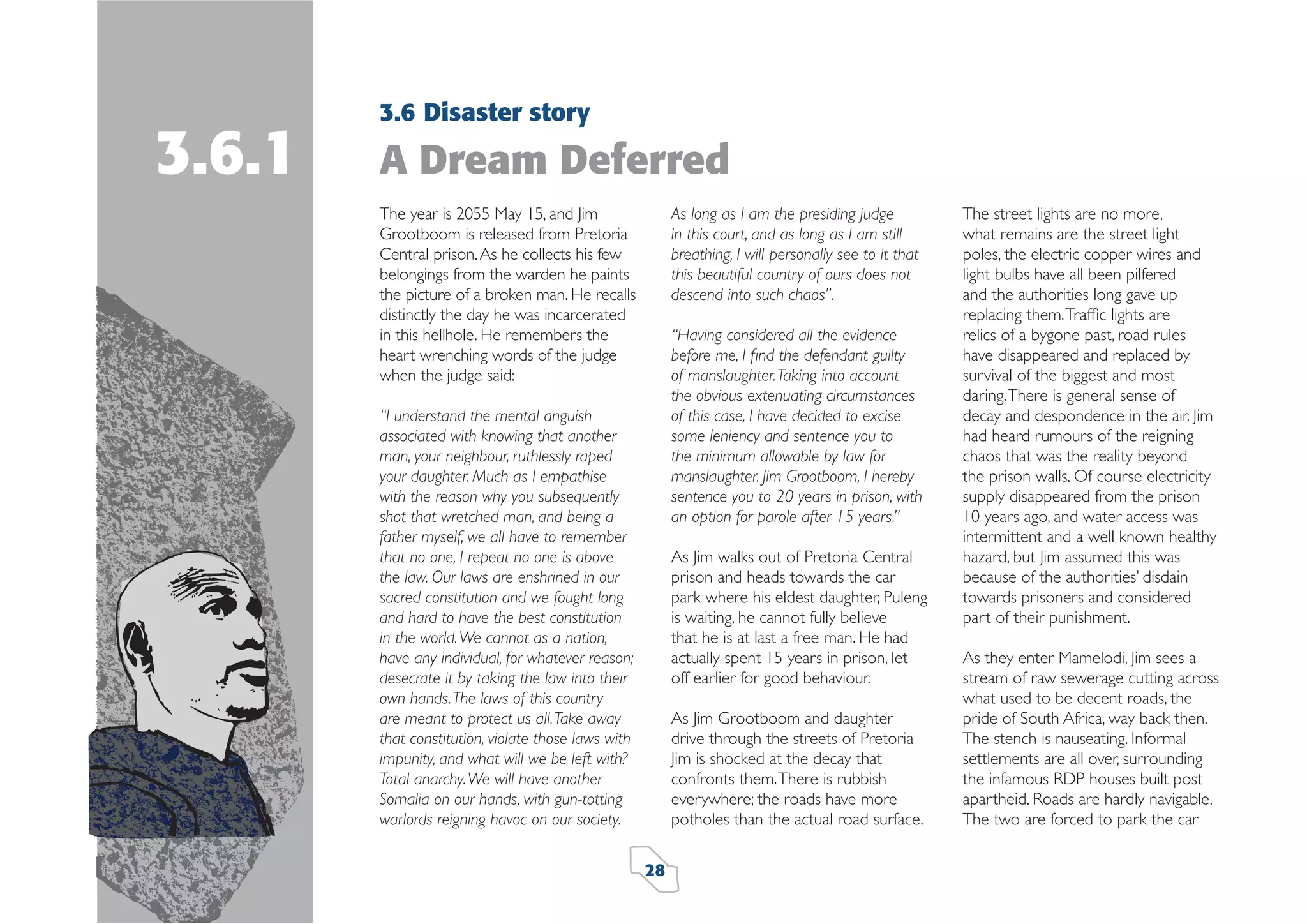 3.6.1

3.6 Disaster story

A Dream Deferred
The year is 2055 May 15, and Jim
Grootboom is released from Pretoria
Central prison. As he collects his few
belongings from the warden he paints
the picture of a broken man. He recalls
distinctly the day he was incarcerated
in this hellhole. He remembers the
heart wrenching words of the judge
when the judge said:

As long as I am the presiding judge
in this court, and as long as I am still
breathing, I will personally see to it that
this beautiful country of ours does not
descend into such chaos”.
“Having considered all the evidence
before me, I ﬁnd the defendant guilty
of manslaughter. Taking into account
the obvious extenuating circumstances
of this case, I have decided to excise
some leniency and sentence you to
the minimum allowable by law for
manslaughter. Jim Grootboom, I hereby
sentence you to 20 years in prison, with
an option for parole after 15 years.”

“I understand the mental anguish
associated with knowing that another
man, your neighbour, ruthlessly raped
your daughter. Much as I empathise
with the reason why you subsequently
shot that wretched man, and being a
father myself, we all have to remember
that no one, I repeat no one is above
the law. Our laws are enshrined in our
sacred constitution and we fought long
and hard to have the best constitution
in the world. We cannot as a nation,
have any individual, for whatever reason;
desecrate it by taking the law into their
own hands. The laws of this country
are meant to protect us all. Take away
that constitution, violate those laws with
impunity, and what will we be left with?
Total anarchy. We will have another
Somalia on our hands, with gun-totting
warlords reigning havoc on our society.

As Jim walks out of Pretoria Central
prison and heads towards the car
park where his eldest daughter, Puleng
is waiting, he cannot fully believe
that he is at last a free man. He had
actually spent 15 years in prison, let
off earlier for good behaviour.
As Jim Grootboom and daughter
drive through the streets of Pretoria
Jim is shocked at the decay that
confronts them. There is rubbish
everywhere; the roads have more
potholes than the actual road surface.
28

The street lights are no more,
what remains are the street light
poles, the electric copper wires and
light bulbs have all been pilfered
and the authorities long gave up
replacing them. Trafﬁc lights are
relics of a bygone past, road rules
have disappeared and replaced by
survival of the biggest and most
daring. There is general sense of
decay and despondence in the air. Jim
had heard rumours of the reigning
chaos that was the reality beyond
the prison walls. Of course electricity
supply disappeared from the prison
10 years ago, and water access was
intermittent and a well known healthy
hazard, but Jim assumed this was
because of the authorities’ disdain
towards prisoners and considered
part of their punishment.
As they enter Mamelodi, Jim sees a
stream of raw sewerage cutting across
what used to be decent roads, the
pride of South Africa, way back then.
The stench is nauseating. Informal
settlements are all over, surrounding
the infamous RDP houses built post
apartheid. Roads are hardly navigable.
The two are forced to park the car

 