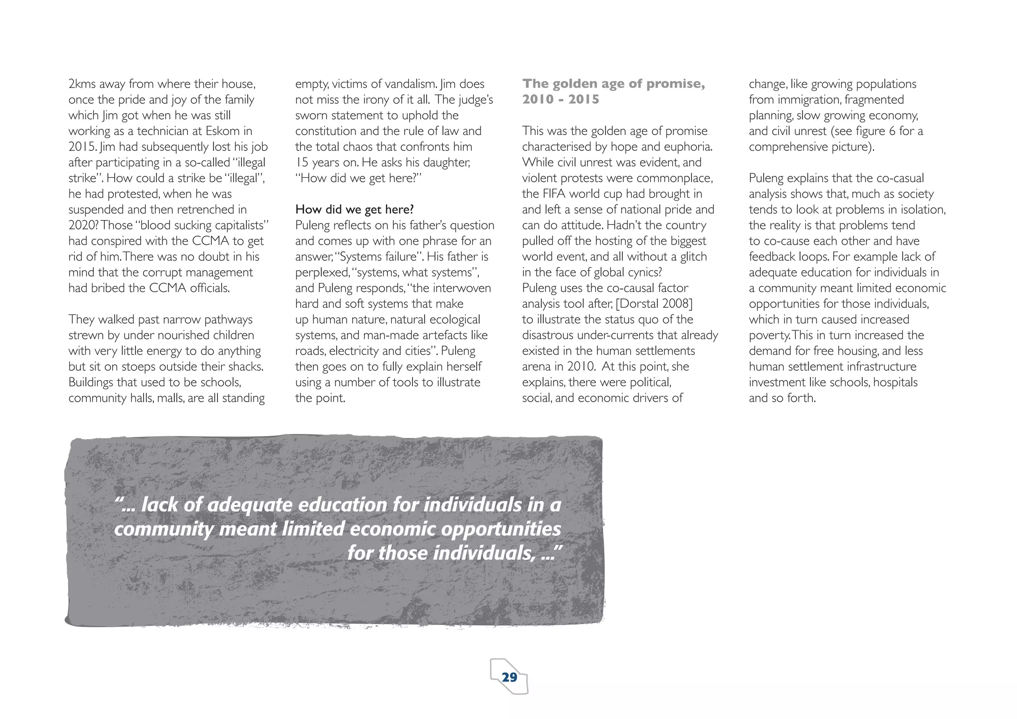 2kms away from where their house,
once the pride and joy of the family
which Jim got when he was still
working as a technician at Eskom in
2015. Jim had subsequently lost his job
after participating in a so-called “illegal
strike”. How could a strike be “illegal”,
he had protested, when he was
suspended and then retrenched in
2020? Those “blood sucking capitalists”
had conspired with the CCMA to get
rid of him. There was no doubt in his
mind that the corrupt management
had bribed the CCMA ofﬁcials.
They walked past narrow pathways
strewn by under nourished children
with very little energy to do anything
but sit on stoeps outside their shacks.
Buildings that used to be schools,
community halls, malls, are all standing

The golden age of promise,
2010 - 2015

empty, victims of vandalism. Jim does
not miss the irony of it all. The judge’s
sworn statement to uphold the
constitution and the rule of law and
the total chaos that confronts him
15 years on. He asks his daughter,
“How did we get here?”

This was the golden age of promise
characterised by hope and euphoria.
While civil unrest was evident, and
violent protests were commonplace,
the FIFA world cup had brought in
and left a sense of national pride and
can do attitude. Hadn’t the country
pulled off the hosting of the biggest
world event, and all without a glitch
in the face of global cynics?
Puleng uses the co-causal factor
analysis tool after, [Dorstal 2008]
to illustrate the status quo of the
disastrous under-currents that already
existed in the human settlements
arena in 2010. At this point, she
explains, there were political,
social, and economic drivers of

How did we get here?
Puleng reﬂects on his father’s question
and comes up with one phrase for an
answer, “Systems failure”. His father is
perplexed, “systems, what systems”,
and Puleng responds, “the interwoven
hard and soft systems that make
up human nature, natural ecological
systems, and man-made artefacts like
roads, electricity and cities”. Puleng
then goes on to fully explain herself
using a number of tools to illustrate
the point.

“... lack of adequate education for individuals in a
community meant limited economic opportunities
for those individuals, ...”

29

change, like growing populations
from immigration, fragmented
planning, slow growing economy,
and civil unrest (see ﬁgure 6 for a
comprehensive picture).
Puleng explains that the co-casual
analysis shows that, much as society
tends to look at problems in isolation,
the reality is that problems tend
to co-cause each other and have
feedback loops. For example lack of
adequate education for individuals in
a community meant limited economic
opportunities for those individuals,
which in turn caused increased
poverty. This in turn increased the
demand for free housing, and less
human settlement infrastructure
investment like schools, hospitals
and so forth.

 