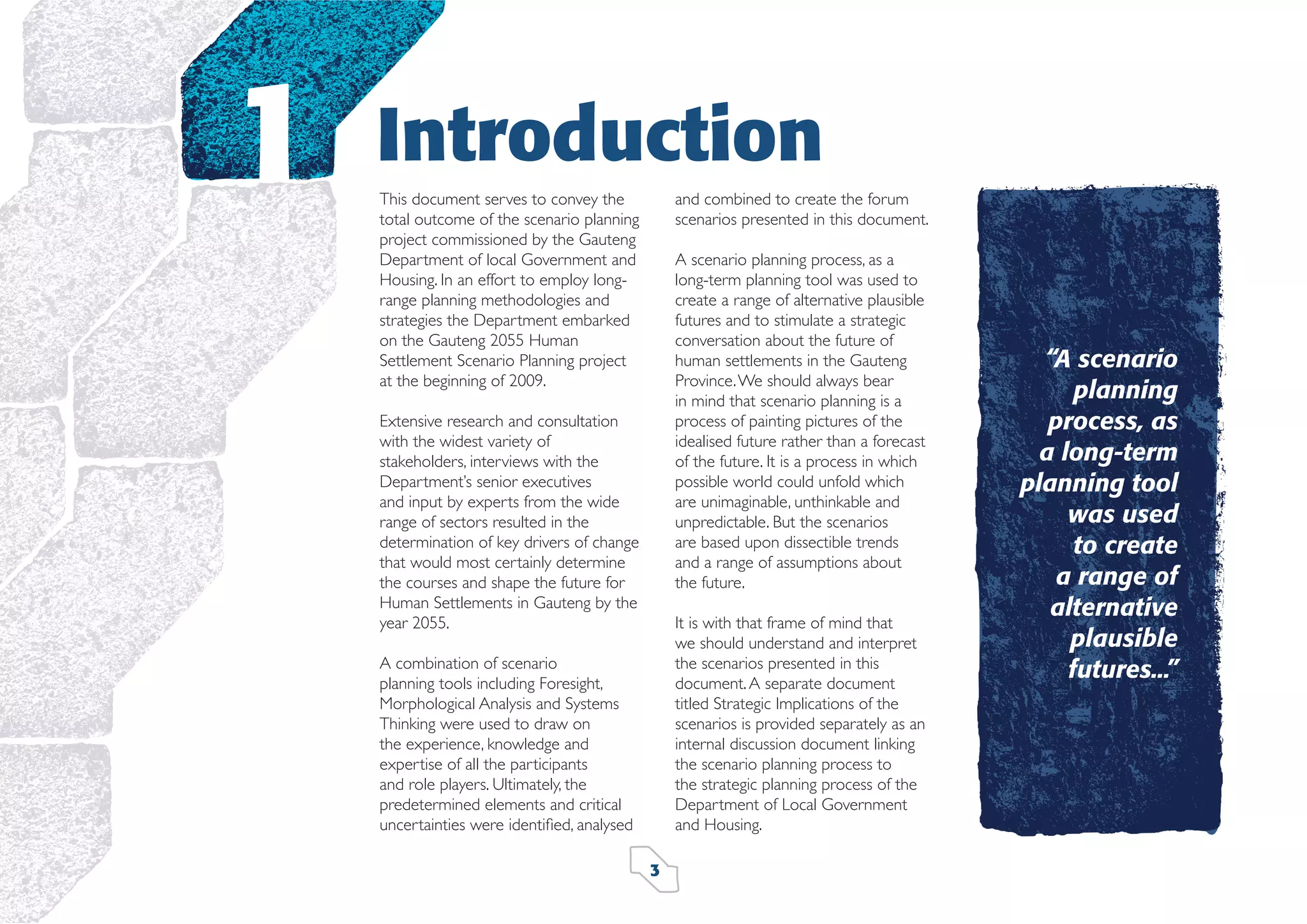 1

Introduction
and combined to create the forum
scenarios presented in this document.

This document serves to convey the
total outcome of the scenario planning
project commissioned by the Gauteng
Department of local Government and
Housing. In an effort to employ longrange planning methodologies and
strategies the Department embarked
on the Gauteng 2055 Human
Settlement Scenario Planning project
at the beginning of 2009.

A scenario planning process, as a
long-term planning tool was used to
create a range of alternative plausible
futures and to stimulate a strategic
conversation about the future of
human settlements in the Gauteng
Province. We should always bear
in mind that scenario planning is a
process of painting pictures of the
idealised future rather than a forecast
of the future. It is a process in which
possible world could unfold which
are unimaginable, unthinkable and
unpredictable. But the scenarios
are based upon dissectible trends
and a range of assumptions about
the future.

Extensive research and consultation
with the widest variety of
stakeholders, interviews with the
Department’s senior executives
and input by experts from the wide
range of sectors resulted in the
determination of key drivers of change
that would most certainly determine
the courses and shape the future for
Human Settlements in Gauteng by the
year 2055.

It is with that frame of mind that
we should understand and interpret
the scenarios presented in this
document. A separate document
titled Strategic Implications of the
scenarios is provided separately as an
internal discussion document linking
the scenario planning process to
the strategic planning process of the
Department of Local Government
and Housing.

A combination of scenario
planning tools including Foresight,
Morphological Analysis and Systems
Thinking were used to draw on
the experience, knowledge and
expertise of all the participants
and role players. Ultimately, the
predetermined elements and critical
uncertainties were identiﬁed, analysed
3

“A scenario
planning
process, as
a long-term
planning tool
was used
to create
a range of
alternative
plausible
futures...”

 