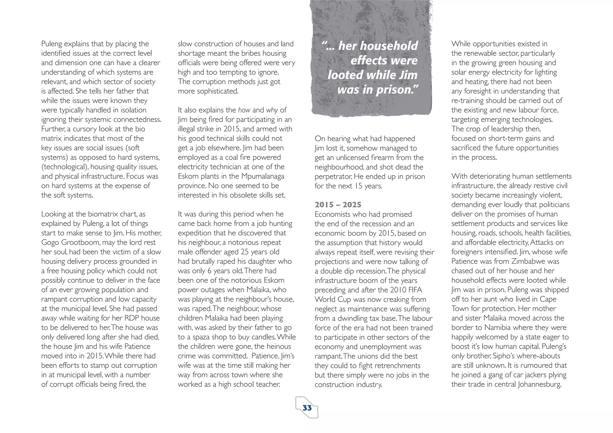 Puleng explains that by placing the
identiﬁed issues at the correct level
and dimension one can have a clearer
understanding of which systems are
relevant, and which sector of society
is affected. She tells her father that
while the issues were known they
were typically handled in isolation
ignoring their systemic connectedness.
Further, a cursory look at the bio
matrix indicates that most of the
key issues are social issues (soft
systems) as opposed to hard systems,
(technological), housing quality issues,
and physical infrastructure. Focus was
on hard systems at the expense of
the soft systems.
Looking at the biomatrix chart, as
explained by Puleng, a lot of things
start to make sense to Jim. His mother,
Gogo Grootboom, may the lord rest
her soul, had been the victim of a slow
housing delivery process grounded in
a free housing policy which could not
possibly continue to deliver in the face
of an ever growing population and
rampant corruption and low capacity
at the municipal level. She had passed
away while waiting for her RDP house
to be delivered to her. The house was
only delivered long after she had died,
the house Jim and his wife Patience
moved into in 2015. While there had
been efforts to stamp out corruption
in at municipal level, with a number
of corrupt ofﬁcials being ﬁred, the

“... her household
effects were
looted while Jim
was in prison.”

slow construction of houses and land
shortage meant the bribes housing
ofﬁcials were being offered were very
high and too tempting to ignore.
The corruption methods just got
more sophisticated.

It was during this period when he
came back home from a job hunting
expedition that he discovered that
his neighbour, a notorious repeat
male offender aged 25 years old
had brutally raped his daughter who
was only 6 years old. There had
been one of the notorious Eskom
power outages when Malaika, who
was playing at the neighbour’s house,
was raped. The neighbour, whose
children Malaika had been playing
with, was asked by their father to go
to a spaza shop to buy candles. While
the children were gone, the heinous
crime was committed. Patience, Jim’s
wife was at the time still making her
way from across town where she
worked as a high school teacher.

It also explains the how and why of
Jim being ﬁred for participating in an
illegal strike in 2015, and armed with
his good technical skills could not
get a job elsewhere. Jim had been
employed as a coal ﬁre powered
electricity technician at one of the
Eskom plants in the Mpumalanaga
province. No one seemed to be
interested in his obsolete skills set.

On hearing what had happened
Jim lost it, somehow managed to
get an unlicensed ﬁrearm from the
neighbourhood, and shot dead the
perpetrator. He ended up in prison
for the next 15 years.
2015 – 2025
Economists who had promised
the end of the recession and an
economic boom by 2015, based on
the assumption that history would
always repeat itself, were revising their
projections and were now talking of
a double dip recession. The physical
infrastructure boom of the years
preceding and after the 2010 FIFA
World Cup was now creaking from
neglect as maintenance was suffering
from a dwindling tax base. The labour
force of the era had not been trained
to participate in other sectors of the
economy and unemployment was
rampant. The unions did the best
they could to ﬁght retrenchments
but there simply were no jobs in the
construction industry.
33

While opportunities existed in
the renewable sector, particularly
in the growing green housing and
solar energy electricity for lighting
and heating, there had not been
any foresight in understanding that
re-training should be carried out of
the existing and new labour force,
targeting emerging technologies.
The crop of leadership then,
focused on short-term gains and
sacriﬁced the future opportunities
in the process.
With deteriorating human settlements
infrastructure, the already restive civil
society became increasingly violent,
demanding ever loudly that politicians
deliver on the promises of human
settlement products and services like
housing, roads, schools, health facilities,
and affordable electricity. Attacks on
foreigners intensiﬁed. Jim, whose wife
Patience was from Zimbabwe was
chased out of her house and her
household effects were looted while
Jim was in prison. Puleng was shipped
off to her aunt who lived in Cape
Town for protection. Her mother
and sister Malaika moved across the
border to Namibia where they were
happily welcomed by a state eager to
boost it’s low human capital. Puleng’s
only brother, Sipho’s where-abouts
are still unknown. It is rumoured that
he joined a gang of car jackers plying
their trade in central Johannesburg.

 