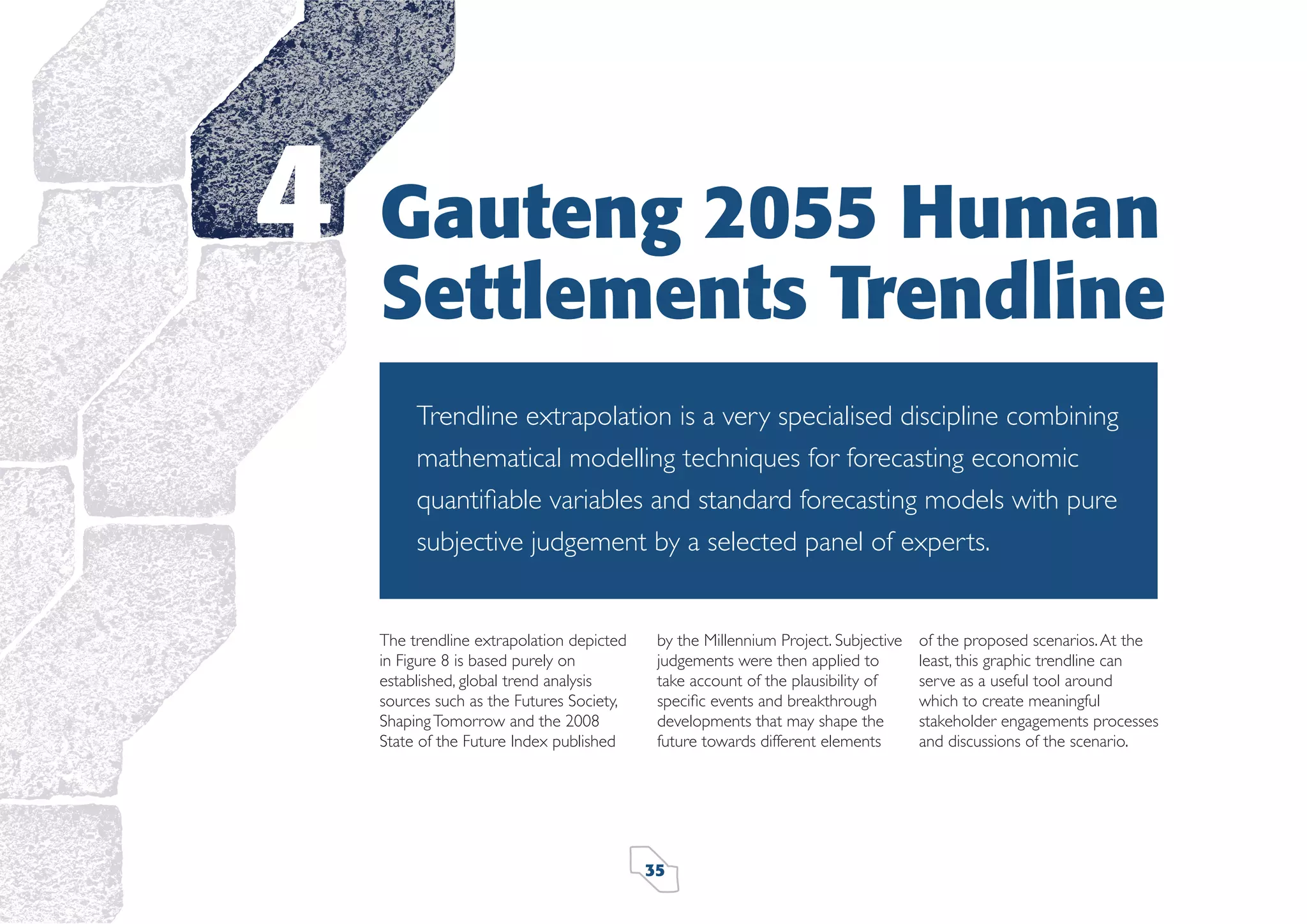 4

Gauteng 2055 Human
Settlements Trendline
Trendline extrapolation is a very specialised discipline combining
mathematical modelling techniques for forecasting economic
quantiﬁable variables and standard forecasting models with pure
subjective judgement by a selected panel of experts.

The trendline extrapolation depicted
in Figure 8 is based purely on
established, global trend analysis
sources such as the Futures Society,
Shaping Tomorrow and the 2008
State of the Future Index published

by the Millennium Project. Subjective
judgements were then applied to
take account of the plausibility of
speciﬁc events and breakthrough
developments that may shape the
future towards different elements

35

of the proposed scenarios. At the
least, this graphic trendline can
serve as a useful tool around
which to create meaningful
stakeholder engagements processes
and discussions of the scenario.

 