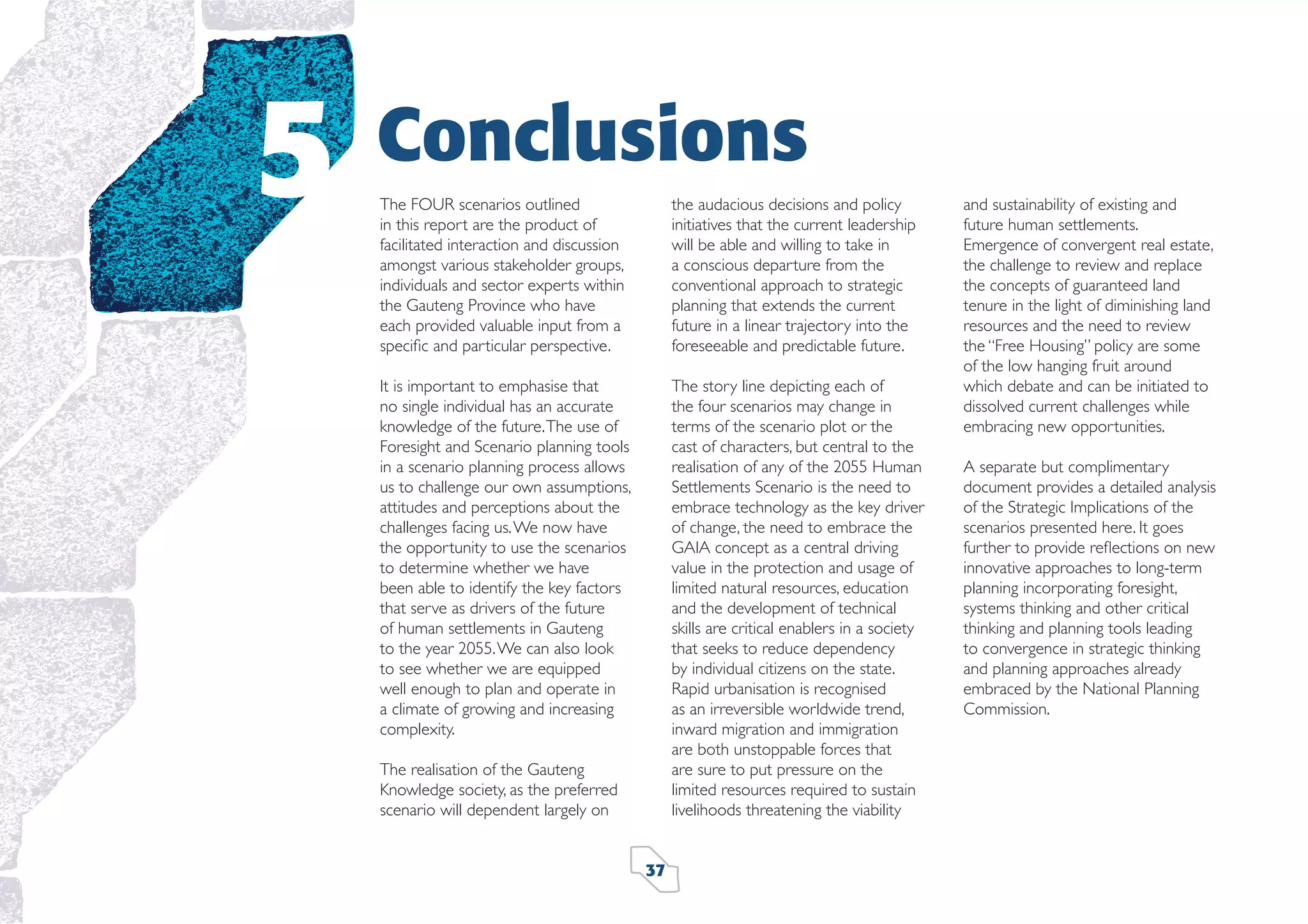 5

Conclusions
The FOUR scenarios outlined
in this report are the product of
facilitated interaction and discussion
amongst various stakeholder groups,
individuals and sector experts within
the Gauteng Province who have
each provided valuable input from a
speciﬁc and particular perspective.

the audacious decisions and policy
initiatives that the current leadership
will be able and willing to take in
a conscious departure from the
conventional approach to strategic
planning that extends the current
future in a linear trajectory into the
foreseeable and predictable future.

It is important to emphasise that
no single individual has an accurate
knowledge of the future. The use of
Foresight and Scenario planning tools
in a scenario planning process allows
us to challenge our own assumptions,
attitudes and perceptions about the
challenges facing us. We now have
the opportunity to use the scenarios
to determine whether we have
been able to identify the key factors
that serve as drivers of the future
of human settlements in Gauteng
to the year 2055. We can also look
to see whether we are equipped
well enough to plan and operate in
a climate of growing and increasing
complexity.

The story line depicting each of
the four scenarios may change in
terms of the scenario plot or the
cast of characters, but central to the
realisation of any of the 2055 Human
Settlements Scenario is the need to
embrace technology as the key driver
of change, the need to embrace the
GAIA concept as a central driving
value in the protection and usage of
limited natural resources, education
and the development of technical
skills are critical enablers in a society
that seeks to reduce dependency
by individual citizens on the state.
Rapid urbanisation is recognised
as an irreversible worldwide trend,
inward migration and immigration
are both unstoppable forces that
are sure to put pressure on the
limited resources required to sustain
livelihoods threatening the viability

The realisation of the Gauteng
Knowledge society, as the preferred
scenario will dependent largely on
37

and sustainability of existing and
future human settlements.
Emergence of convergent real estate,
the challenge to review and replace
the concepts of guaranteed land
tenure in the light of diminishing land
resources and the need to review
the “Free Housing” policy are some
of the low hanging fruit around
which debate and can be initiated to
dissolved current challenges while
embracing new opportunities.
A separate but complimentary
document provides a detailed analysis
of the Strategic Implications of the
scenarios presented here. It goes
further to provide reﬂections on new
innovative approaches to long-term
planning incorporating foresight,
systems thinking and other critical
thinking and planning tools leading
to convergence in strategic thinking
and planning approaches already
embraced by the National Planning
Commission.

 