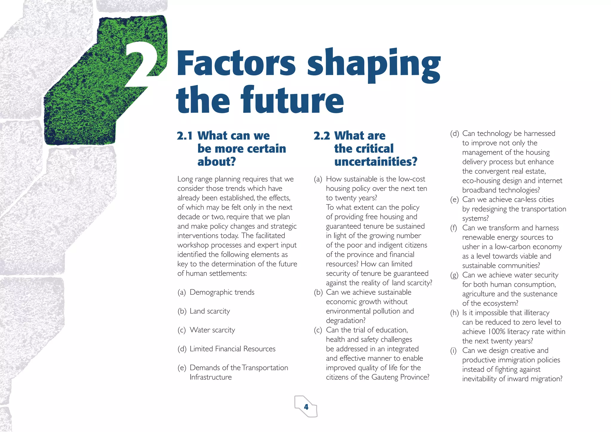 2

Factors shaping
the future
2.1 What can we
be more certain
about?

2.2 What are
the critical
uncertainities?

Long range planning requires that we
consider those trends which have
already been established, the effects,
of which may be felt only in the next
decade or two, require that we plan
and make policy changes and strategic
interventions today. The facilitated
workshop processes and expert input
identiﬁed the following elements as
key to the determination of the future
of human settlements:

(a) How sustainable is the low-cost
housing policy over the next ten
to twenty years?
To what extent can the policy
of providing free housing and
guaranteed tenure be sustained
in light of the growing number
of the poor and indigent citizens
of the province and ﬁnancial
resources? How can limited
security of tenure be guaranteed
against the reality of land scarcity?
(b) Can we achieve sustainable
economic growth without
environmental pollution and
degradation?
(c) Can the trial of education,
health and safety challenges
be addressed in an integrated
and effective manner to enable
improved quality of life for the
citizens of the Gauteng Province?

(a) Demographic trends
(b) Land scarcity
(c) Water scarcity
(d) Limited Financial Resources
(e) Demands of the Transportation
Infrastructure

4

(d) Can technology be harnessed
to improve not only the
management of the housing
delivery process but enhance
the convergent real estate,
eco-housing design and internet
broadband technologies?
(e) Can we achieve car-less cities
by redesigning the transportation
systems?
(f) Can we transform and harness
renewable energy sources to
usher in a low-carbon economy
as a level towards viable and
sustainable communities?
(g) Can we achieve water security
for both human consumption,
agriculture and the sustenance
of the ecosystem?
(h) Is it impossible that illiteracy
can be reduced to zero level to
achieve 100% literacy rate within
the next twenty years?
(i) Can we design creative and
productive immigration policies
instead of ﬁghting against
inevitability of inward migration?

 