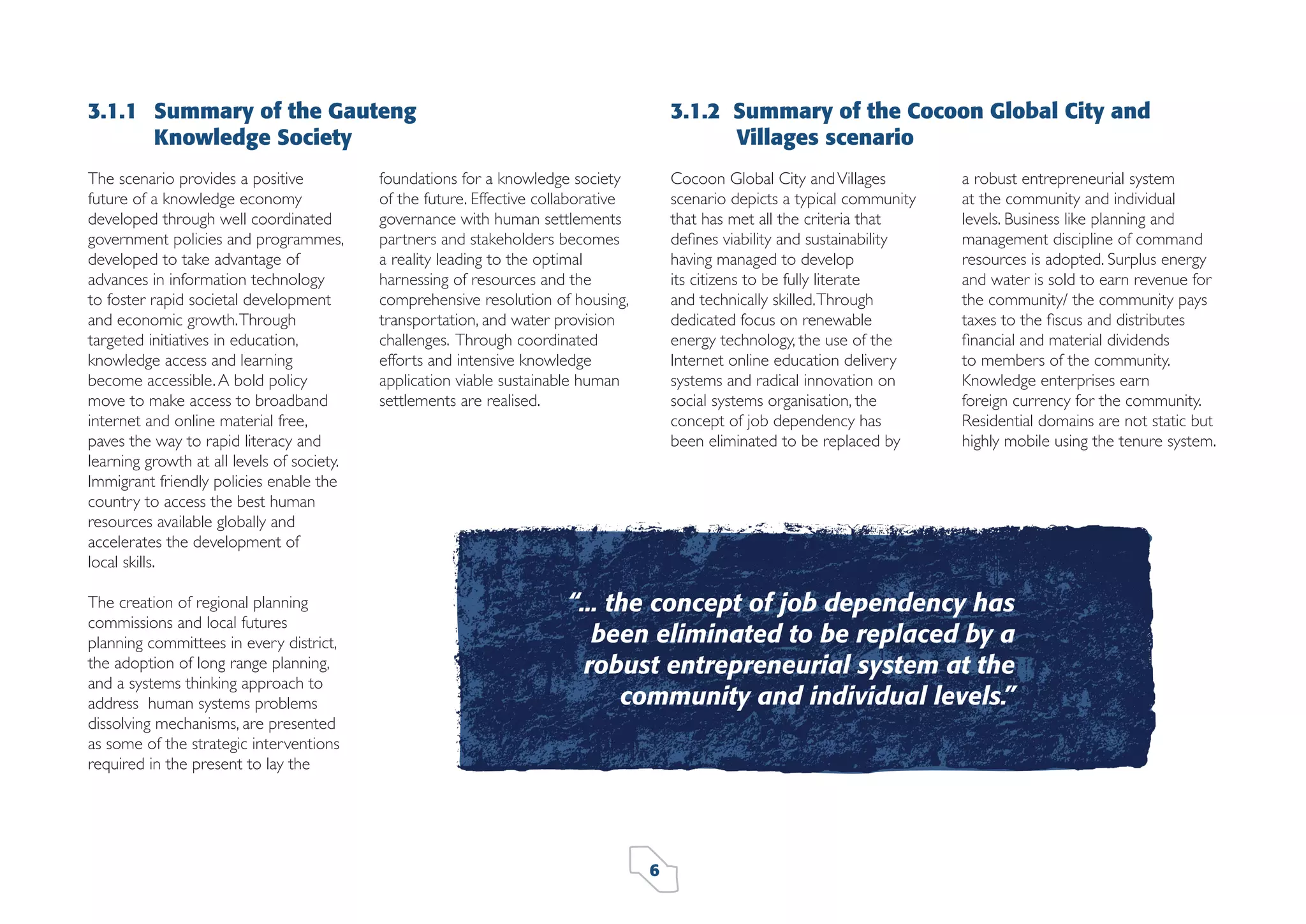 3.1.1 Summary of the Gauteng
Knowledge Society
The scenario provides a positive
future of a knowledge economy
developed through well coordinated
government policies and programmes,
developed to take advantage of
advances in information technology
to foster rapid societal development
and economic growth. Through
targeted initiatives in education,
knowledge access and learning
become accessible. A bold policy
move to make access to broadband
internet and online material free,
paves the way to rapid literacy and
learning growth at all levels of society.
Immigrant friendly policies enable the
country to access the best human
resources available globally and
accelerates the development of
local skills.
The creation of regional planning
commissions and local futures
planning committees in every district,
the adoption of long range planning,
and a systems thinking approach to
address human systems problems
dissolving mechanisms, are presented
as some of the strategic interventions
required in the present to lay the

3.1.2 Summary of the Cocoon Global City and
Villages scenario

foundations for a knowledge society
of the future. Effective collaborative
governance with human settlements
partners and stakeholders becomes
a reality leading to the optimal
harnessing of resources and the
comprehensive resolution of housing,
transportation, and water provision
challenges. Through coordinated
efforts and intensive knowledge
application viable sustainable human
settlements are realised.

Cocoon Global City and Villages
scenario depicts a typical community
that has met all the criteria that
deﬁnes viability and sustainability
having managed to develop
its citizens to be fully literate
and technically skilled. Through
dedicated focus on renewable
energy technology, the use of the
Internet online education delivery
systems and radical innovation on
social systems organisation, the
concept of job dependency has
been eliminated to be replaced by

a robust entrepreneurial system
at the community and individual
levels. Business like planning and
management discipline of command
resources is adopted. Surplus energy
and water is sold to earn revenue for
the community/ the community pays
taxes to the ﬁscus and distributes
ﬁnancial and material dividends
to members of the community.
Knowledge enterprises earn
foreign currency for the community.
Residential domains are not static but
highly mobile using the tenure system.

“... the concept of job dependency has
been eliminated to be replaced by a
robust entrepreneurial system at the
community and individual levels.”

6

 