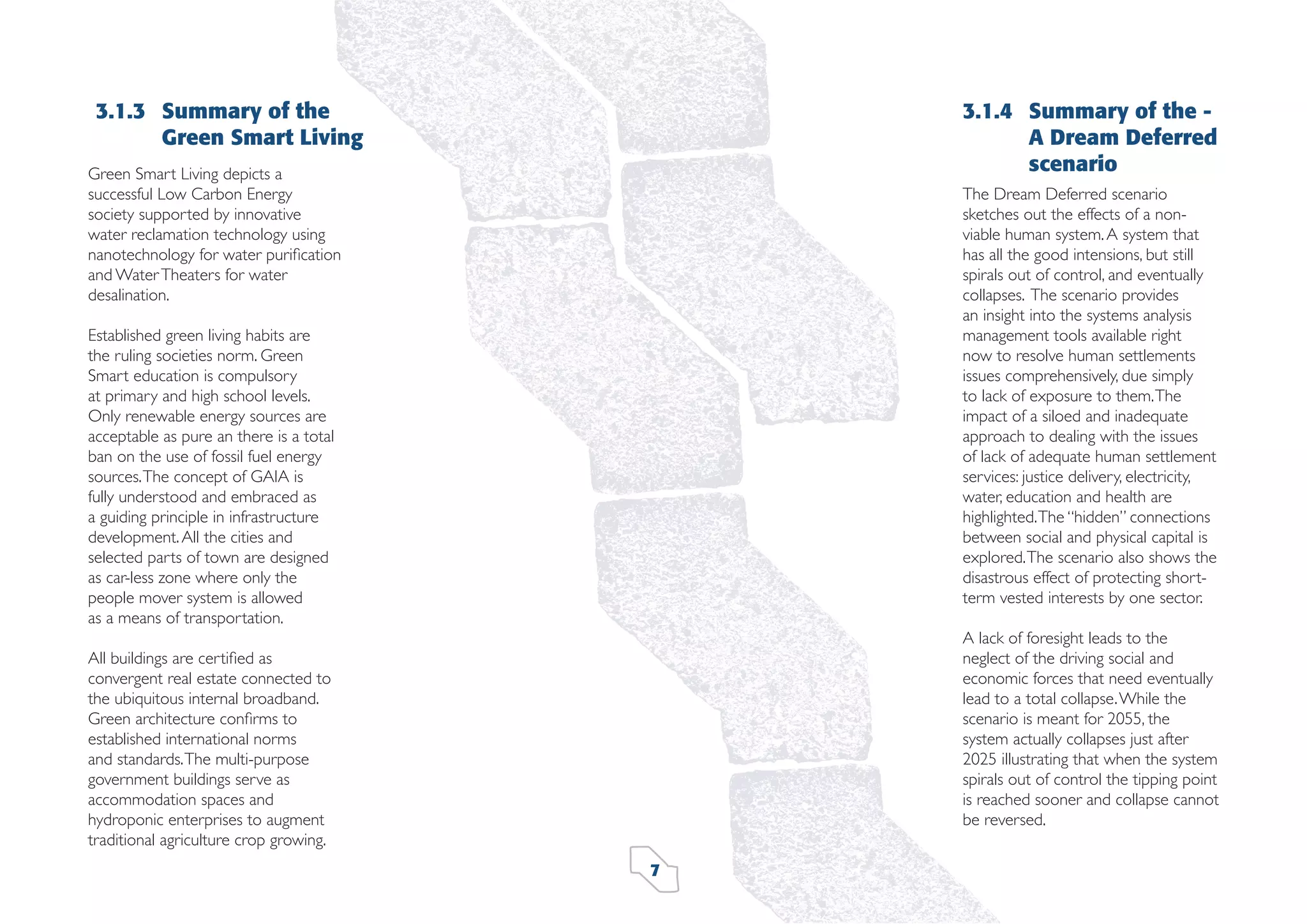 3.1.3 Summary of the
Green Smart Living

3.1.4 Summary of the A Dream Deferred
scenario

Green Smart Living depicts a
successful Low Carbon Energy
society supported by innovative
water reclamation technology using
nanotechnology for water puriﬁcation
and Water Theaters for water
desalination.

The Dream Deferred scenario
sketches out the effects of a nonviable human system. A system that
has all the good intensions, but still
spirals out of control, and eventually
collapses. The scenario provides
an insight into the systems analysis
management tools available right
now to resolve human settlements
issues comprehensively, due simply
to lack of exposure to them. The
impact of a siloed and inadequate
approach to dealing with the issues
of lack of adequate human settlement
services: justice delivery, electricity,
water, education and health are
highlighted. The “hidden” connections
between social and physical capital is
explored. The scenario also shows the
disastrous effect of protecting shortterm vested interests by one sector.

Established green living habits are
the ruling societies norm. Green
Smart education is compulsory
at primary and high school levels.
Only renewable energy sources are
acceptable as pure an there is a total
ban on the use of fossil fuel energy
sources. The concept of GAIA is
fully understood and embraced as
a guiding principle in infrastructure
development. All the cities and
selected parts of town are designed
as car-less zone where only the
people mover system is allowed
as a means of transportation.

A lack of foresight leads to the
neglect of the driving social and
economic forces that need eventually
lead to a total collapse. While the
scenario is meant for 2055, the
system actually collapses just after
2025 illustrating that when the system
spirals out of control the tipping point
is reached sooner and collapse cannot
be reversed.

All buildings are certiﬁed as
convergent real estate connected to
the ubiquitous internal broadband.
Green architecture conﬁrms to
established international norms
and standards. The multi-purpose
government buildings serve as
accommodation spaces and
hydroponic enterprises to augment
traditional agriculture crop growing.
7

 
