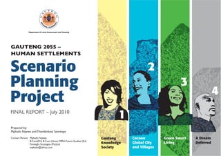 GAUTENG 2055 –
HUMAN SETTLEMENTS

Scenario
Planning
Project
FINAL REPORT – July 2010

2
3

4

1

Prepared by:
Mphathi Nyewe and Thembinkosi Semwayo
Contact Person: Mphathi Nyewe
B.Com(FH) B.Com (Hons) MPhil-Future Studies (SU)
Foresight Strategies (Pty)Ltd
mphathi@iafrica.com

Gauteng
Knowledge
Society

Cocoon
Global City
and Villages

Green Smart
Living

A Dream
Deferred

 