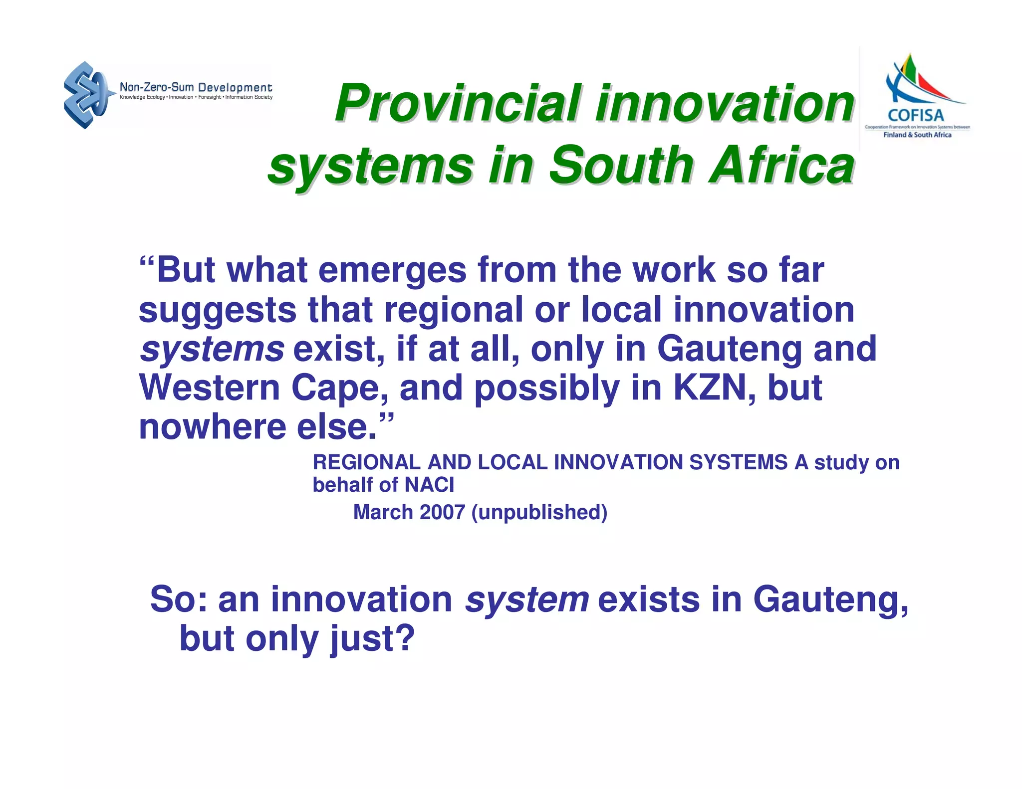 Provincial innovation
       systems in South Africa
“But what emerges from the work so far
suggests that regional or local innovation
systems exist, if at all, only in Gauteng and
Western Cape, and possibly in KZN, but
nowhere else.”
          REGIONAL AND LOCAL INNOVATION SYSTEMS A study on
          behalf of NACI
             March 2007 (unpublished)



So: an innovation system exists in Gauteng,
 but only just?
 