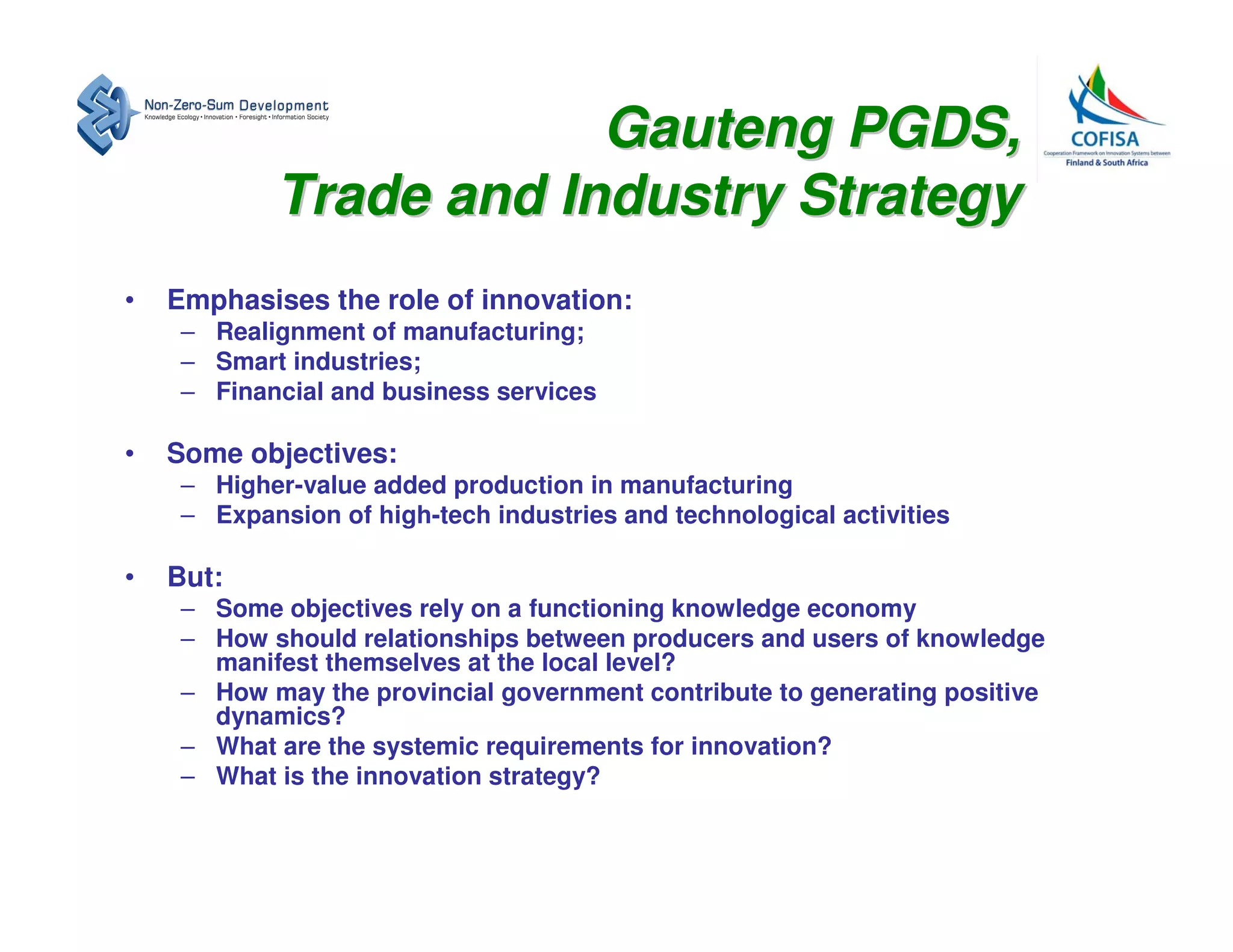 Gauteng PGDS,
            Trade and Industry Strategy
•   Emphasises the role of innovation:
     – Realignment of manufacturing;
     – Smart industries;
     – Financial and business services

•   Some objectives:
     – Higher-value added production in manufacturing
     – Expansion of high-tech industries and technological activities

•   But:
     – Some objectives rely on a functioning knowledge economy
     – How should relationships between producers and users of knowledge
       manifest themselves at the local level?
     – How may the provincial government contribute to generating positive
       dynamics?
     – What are the systemic requirements for innovation?
     – What is the innovation strategy?
 