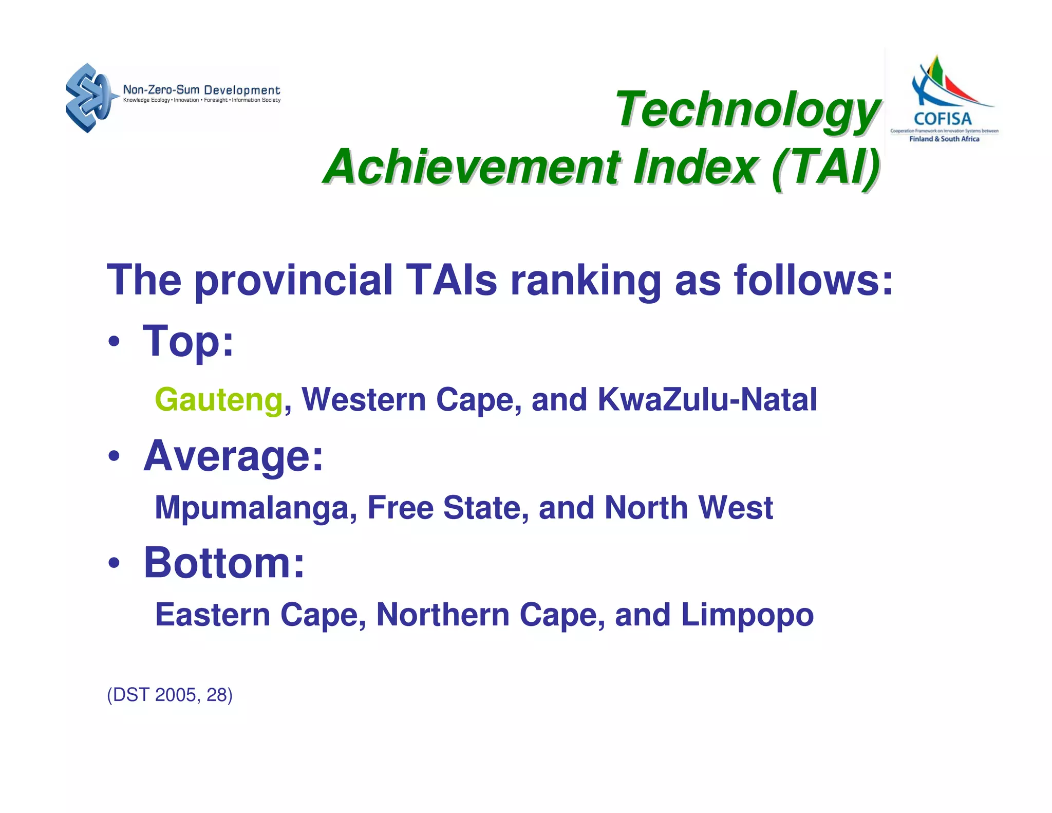 Technology
                 Achievement Index (TAI)

The provincial TAIs ranking as follows:
• Top:
     Gauteng, Western Cape, and KwaZulu-Natal
• Average:
     Mpumalanga, Free State, and North West
• Bottom:
     Eastern Cape, Northern Cape, and Limpopo

(DST 2005, 28)
 