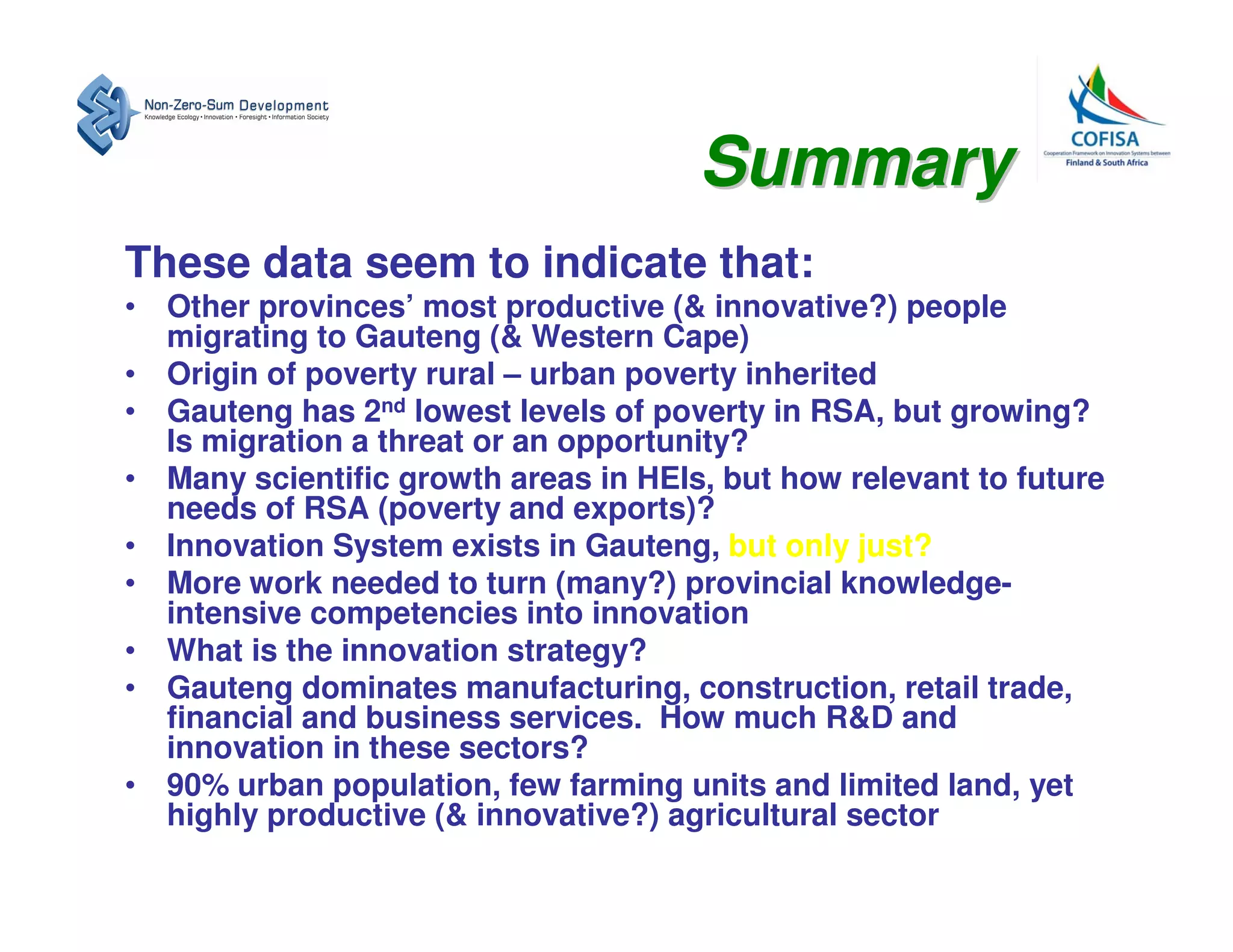 Summary
These data seem to indicate that:
• Other provinces’ most productive (& innovative?) people
  migrating to Gauteng (& Western Cape)
• Origin of poverty rural – urban poverty inherited
• Gauteng has 2nd lowest levels of poverty in RSA, but growing?
  Is migration a threat or an opportunity?
• Many scientific growth areas in HEIs, but how relevant to future
  needs of RSA (poverty and exports)?
• Innovation System exists in Gauteng, but only just?
• More work needed to turn (many?) provincial knowledge-
  intensive competencies into innovation
• What is the innovation strategy?
• Gauteng dominates manufacturing, construction, retail trade,
  financial and business services. How much R&D and
  innovation in these sectors?
• 90% urban population, few farming units and limited land, yet
  highly productive (& innovative?) agricultural sector
 