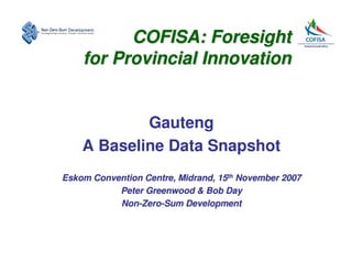 COFISA: Foresight
    for Provincial Innovation


            Gauteng
    A Baseline Data Snapshot
Eskom Convention Centre, Midrand, 15th November 2007
           Peter Greenwood & Bob Day
           Non-Zero-Sum Development
 