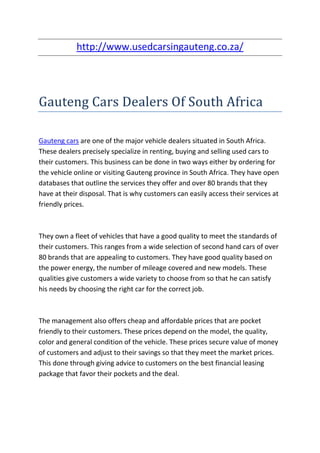 http://www.usedcarsingauteng.co.za/




Gauteng Cars Dealers Of South Africa

Gauteng cars are one of the major vehicle dealers situated in South Africa.
These dealers precisely specialize in renting, buying and selling used cars to
their customers. This business can be done in two ways either by ordering for
the vehicle online or visiting Gauteng province in South Africa. They have open
databases that outline the services they offer and over 80 brands that they
have at their disposal. That is why customers can easily access their services at
friendly prices.



They own a fleet of vehicles that have a good quality to meet the standards of
their customers. This ranges from a wide selection of second hand cars of over
80 brands that are appealing to customers. They have good quality based on
the power energy, the number of mileage covered and new models. These
qualities give customers a wide variety to choose from so that he can satisfy
his needs by choosing the right car for the correct job.



The management also offers cheap and affordable prices that are pocket
friendly to their customers. These prices depend on the model, the quality,
color and general condition of the vehicle. These prices secure value of money
of customers and adjust to their savings so that they meet the market prices.
This done through giving advice to customers on the best financial leasing
package that favor their pockets and the deal.
 